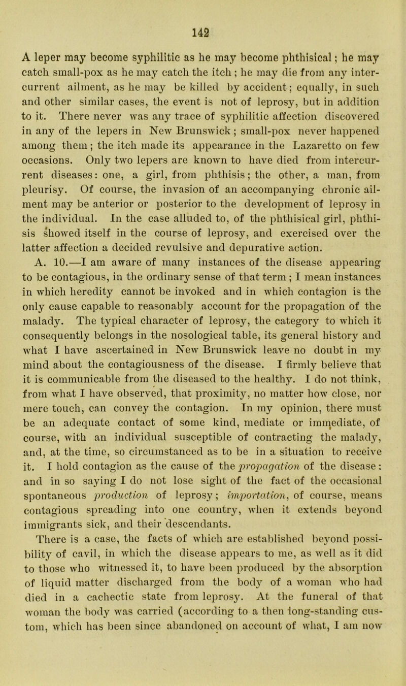 A leper may become syphilitic as he may become phthisical; he may catch small-pox as he may catch the itch ; he may die from any inter- current ailment, as he may be killed by accident; equally, in such and other similar cases, the event is not of leprosy, but in addition to it. There never was any trace of syphilitic affection discovered in any of the lepers in New Brunswick; small-pox never happened among them ; the itch made its appearance in the Lazaretto on few occasions. Only two lepers are known to have died from intercur- rent diseases: one, a girl, from phthisis; the other, a man, from pleurisy. Of course, the invasion of an accompanying chronic ail- ment may be anterior or posterior to the development of leprosy in the individual. In the case alluded to, of the phthisical girl, phthi- sis showed itself in the course of leprosy, and exercised over the latter affection a decided revulsive and depurative action. A. 10.—I am aware of many instances of the disease appearing to be contagious, in the ordinary sense of that term ; I mean instances in which heredity cannot be invoked and in which contagion is the only cause capable to reasonably account for the propagation of the malady. The typical character of leprosy, the category to which it consequently belongs in the nosological table, its general history and what I have ascertained in New Brunswick leave no doubt in my mind about the contagiousness of the disease. I firmly believe that it is communicable from the diseased to the healthy. I do not think, from what I have observed, that proximity, no matter how close, nor mere touch, can convey the contagion. In my opinion, there must be an adequate contact of some kind, mediate or immediate, of course, with an individual susceptible of contracting the malady, and, at the time, so circumstanced as to be in a situation to receive it. I hold contagion as the cause of the propagation of the disease: and in so saying I do not lose sight of the fact of the occasional spontaneous production of leprosy; importation, of course, means contagious spreading into one country, when it extends beyond immigrants sick, and their descendants. There is a case, the facts of which are established beyond possi- bility of cavil, in which the disease appears to me, as well as it did to those who witnessed it, to have been produced by the absorption of liquid matter discharged from the body of a woman who had died in a cachectic state from leprosy. At the funeral of that woman the body was carried (according to a then long-standing cus- tom, which has been since abandoned on account of what, I am now