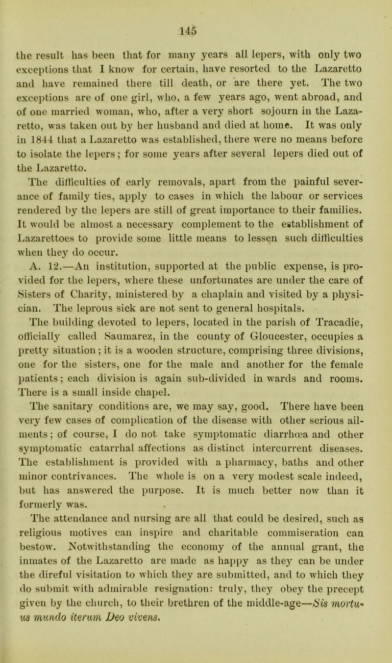 the result has been that for many years all lepers, with only two exceptions that I know for certain, have resorted to the Lazaretto and have remained there till death, or are there yet. The two exceptions are of one girl, who, a few years ago, went abroad, and of one married woman, who, after a very short sojourn in the Laza- retto, was taken out by her husband and died at home. It was only in 1844 that a Lazaretto was established, there were no means before to isolate the lepers; for some years after several lepers died out of the Lazaretto. The difficulties of early removals, apart from the painful sever- ance of family ties, apply to cases in which the labour or services rendered by the lepers are still of great importance to their families. It would be almost a necessary complement to the establishment of Lazarettoes to provide some little means to lessen such difficulties when they do occur. A. 12.—An institution, supported at the public expense, is pro- vided for the lepers, where these unfortunates are under the care of Sisters of Charity, ministered by a chaplain and visited by a physi- cian. The leprous sick are not sent to general hospitals. The building devoted to lepers, located in the parish of Tracadie, officially called Saumarez, in the county of Gloucester, occupies a pretty situation; it is a wooden structure, comprising three divisions, one for the sisters, one for the male and another for the female patients; each division is again sub-divided in wards and rooms. There is a small inside chapel. The sanitary conditions are, we may say, good. There have been very few cases of complication of the disease with other serious ail- ments ; of course, I do not take symptomatic diarrhoea and other symptomatic catarrhal affections as distinct intercurrent diseases. The establishment is provided with a pharmacy, baths and other minor contrivances. The whole is on a very modest scale indeed, but has answered the purpose. It is much better now than it formerly was. The attendance and nursing are all that could be desired, such as religious motives can inspire and charitable commiseration can bestow. Notwithstanding the economy of the annual grant, the inmates of the Lazaretto are made as happy as they can be under the direful visitation to which they are submitted, and to which they do submit with admirable resignation: truly, they obey the precept given by the church, to their brethren of the middle-age—Sis mortu- us mundo tie rum Deo vivens.