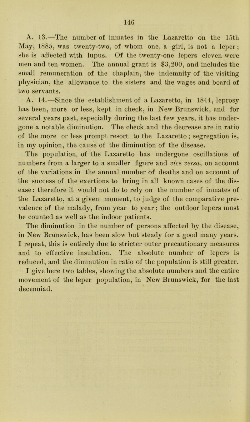 14G A. 13.—The number of inmates in the Lazaretto on the 15th May, 1885, was twenty-two, of whom one, a girl, is not a leper; she is affected with lupus. Of the twenty-one lepers eleven were men and ten women. The annual grant is $3,200, and includes the small remuneration of the chaplain, the indemnity of the visiting physician, the allowance to the sisters and the wages and board of two servants. A. 14.—Since the establishment of a Lazaretto, in 1844, leprosy has been, more or less, kept in check, in New Brunswick, and for several years past, especially during the last few years, it has under- gone a notable diminution. The check and the decrease are in ratio of the more or less prompt resort to the Lazaretto; segregation is, in my opinion, the cause of the diminution of the disease. The population of the Lazaretto has undergone oscillations of numbers from a larger to a smaller figure and vice versa, on account of the variations in the annual number of deaths and on account of the success of the exertions to bring in all known cases of the dis- ease : therefore it would not do to rely on the number of inmates of the Lazaretto, at a given moment, to judge of the comparative pre- valence of the malady, from year to year ; the outdoor lepers must be counted as well as the indoor patients. The diminution in the number of persons affected by the disease, in New Brunswick, has been slow but steady for a good many years. I repeat, this is entirely due to stricter outer precautionary measures and to effective insulation. The absolute number of lepers is reduced, and the diminution in ratio of the population is still greater. I give here two tables, showing the absolute numbers and the entire movement of the leper population, in New Brunswick, for the last decenniad.