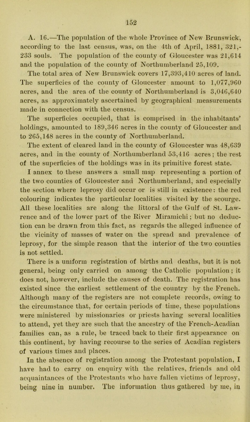 A. 16.—The population of the whole Province of New Brunswick, according to the last census, was, on the 4th of April, 1881, 321,- 233 souls. The population of the county of Gloucester was 21,614 and the population of the county of Northumberland 25,109. The total area of New Brunswick covers 17,393,410 acres of land. The superficies of the county of Gloucester amount to 1,077,960 acres, and the area of the county of Northumberland is 3,046,640 acres, as approximately ascertained by geographical measurements made in connection with the census. The superficies occupied, that is comprised in the inhabitants’ holdings, amounted to 189,346 acres in the county of Gloucester and to 265,148 acres in the county of Northumberland. The extent of cleared land in the county of Gloucester was 48,639 acres, and in the county of Northumberland 53,416 acres; the rest of the superficies of the holdings was in its primitive forest state. I annex to these answers a small map representing a portion of the two counties of Gloucester and Northumberland, and especially the section where leprosy did occur or is still in existence: the red colouring indicates the particular localities visited by the scourge. All these localities are along the littoral of the Gulf of St. Law- rence and of the lower part of the River Miramichi; but no deduc- tion can be drawn from this fact, as regards the alleged influence of the vicinity of masses of water on the spread and prevalence of leprosy, for the simple reason that the interior of the two counties is not settled. There is a uniform registration of births and deaths, but it is not general, being only carried on among the Catholic population; it does not, however, include the causes of death. The registration has existed since the earliest settlement of the country by the French. Although many of the registers are not complete records, owing to the circumstance that, for certain periods of time, these populations were ministered by missionaries or priests having several localities to attend, yet they are such that the ancestry of the French-Acadian families can, as a rule, be traced back to their first appearance on this continent, by having recourse to the series of Acadian registers of various times and places. In the absence of registration among the Protestant population, I have had to carry on enquiry with the relatives, friends and old acquaintances of the Protestants who have fallen victims of leprosy, being nine in number. The information thus gathered by me, in