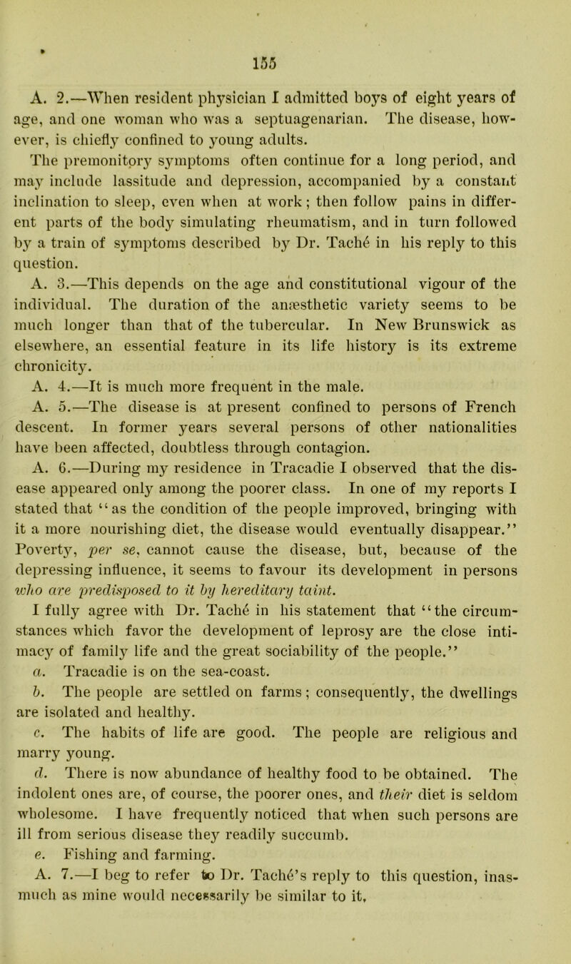 A. 2.—When resident physician I admitted boys of eight years of age, and one woman who was a septuagenarian. The disease, how- ever, is chiefly confined to young adults. The premonitory symptoms often continue for a long period, and may include lassitude and depression, accompanied by a constant inclination to sleep, even when at work ; then follow pains in differ- ent parts of the body simulating rheumatism, and in turn followed by a train of symptoms described by Dr. Tach6 in his reply to this question. A. 3.—This depends on the age and constitutional vigour of the individual. The duration of the anaesthetic variety seems to be much longer than that of the tubercular. In New Brunswick as elsewhere, an essential feature in its life history is its extreme chronicity. A. 4.—It is much more frequent in the male. A. 5.—The disease is at present confined to persons of French descent. In former years several persons of other nationalities have been affected, doubtless through contagion. A. 6.—During my residence in Tracadie I observed that the dis- ease appeared only among the poorer class. In one of my reports I stated that “as the condition of the people improved, bringing with it a more nourishing diet, the disease would eventually disappear.” Poverty, per se, cannot cause the disease, but, because of the depressing influence, it seems to favour its development in persons who are predisposed to it by hereditary taint. I fully agree with Dr. Tache in his statement that “the circum- stances which favor the development of leprosy are the close inti- macy of family life and the great sociability of the people.” a. Tracadie is on the sea-coast. b. The people are settled on farms; consequently, the dwellings are isolated and healthy. c. The habits of life are good. The people are religious and marry young. d. There is now abundance of healthy food to be obtained. The indolent ones are, of course, the poorer ones, and their diet is seldom wholesome. I have frequently noticed that when such persons are ill from serious disease they readily succumb. e. Fishing and farming. A. 7.—I beg to refer to Dr. Tachd’s reply to this question, inas- much as mine would necessarily be similar to it.