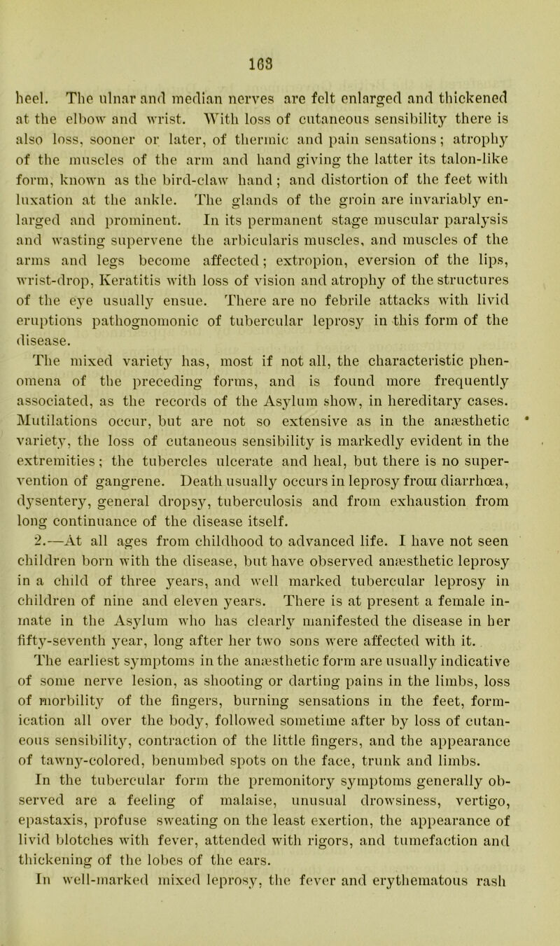 ICS heel. The ulnar and median nerves are felt enlarged and thickened at the elbow and wrist. With loss of cutaneous sensibility there is also loss, sooner or later, of thermic and pain sensations; atrophy of the muscles of the arm and hand giving the latter its talon-like form, known as the bird-claw hand; and distortion of the feet with luxation at the ankle. The glands of the groin are invariably en- larged and prominent. In its permanent stage muscular paralysis and wasting supervene the arbicularis muscles, and muscles of the arms and legs become affected; extropion, eversion of the lips, wrist-drop, Keratitis with loss of vision and atrophy of the structures of the eye usually ensue. There are no febrile attacks with livid eruptions pathognomonic of tubercular leprosy in this form of the disease. The mixed variety has, most if not all, the characteristic phen- omena of the preceding forms, and is found more frequently associated, as the records of the Asylum show, in hereditary cases. Mutilations occur, but are not so extensive as in the anaesthetic • variety, the loss of cutaneous sensibility is markedly evident in the extremities; the tubercles ulcerate and heal, but there is no super- vention of gangrene. Death usually occurs in leprosy from diarrhoea, dysentery, general dropsj^, tuberculosis and from exhaustion from long continuance of the disease itself. 2.—At all ages from childhood to advanced life. I have not seen children born with the disease, but have observed amesthetic leprosy in a child of three years, and well marked tubercular leprosy in children of nine and eleven years. There is at present a female in- mate in the Asylum who has clearly manifested the disease in her fifty-seventh year, long after her two sons were affected with it. The earliest symptoms in the amesthetic form are usually indicative of some nerve lesion, as shooting or darting pains in the limbs, loss of morbility of the lingers, burning sensations in the feet, form- ication all over the body, followed sometime after by loss of cutan- eous sensibility, contraction of the little fingers, and the appearance of tawny-colored, benumbed spots on the face, trunk and limbs. In the tubercular form the premonitory symptoms generally ob- served are a feeling of malaise, unusual drowsiness, vertigo, epastaxis, profuse sweating on the least exertion, the appearance of livid blotches with fever, attended with rigors, and tumefaction and thickening of the lobes of the ears. In well-marked mixed leprosy, the fever and erythematous rash