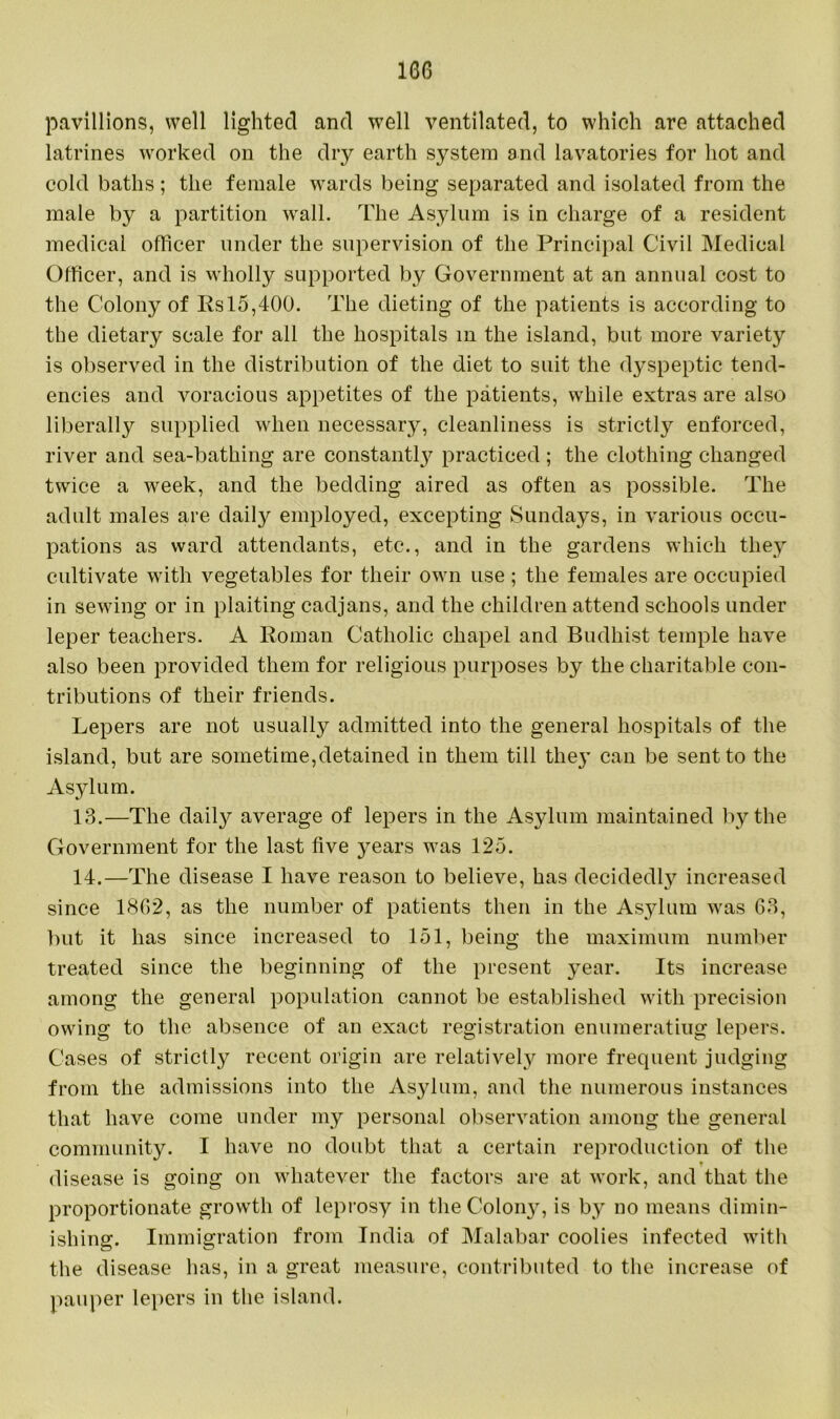 16G pavillions, well lighted and well ventilated, to which are attached latrines worked on the dry earth system and lavatories for hot and cold baths; the female wards being separated and isolated from the male by a partition wall. The Asylum is in charge of a resident medical officer under the supervision of the Principal Civil Medical Officer, and is wholly supported by Government at an annual cost to the Colony of Rs 15,400. The dieting of the patients is according to the dietary scale for all the hospitals m the island, but more variety is observed in the distribution of the diet to suit the dyspeptic tend- encies and voracious appetites of the patients, while extras are also liberally supplied when necessary, cleanliness is strictly enforced, river and sea-bathing are constantly practiced ; the clothing changed twice a week, and the bedding aired as often as possible. The adult males are daily employed, excepting Sundays, in various occu- pations as ward attendants, etc*., and in the gardens which they cultivate with vegetables for their own use; the females are occupied in sewing or in plaiting cadjans, and the children attend schools under leper teachers. A Roman Catholic chapel and Budhist temple have also been provided them for religious purposes by the charitable con- tributions of their friends. Lepers are not usually admitted into the general hospitals of the island, but are sometime,detained in them till they can be sent to the Asylum. 13. —The daily average of lepers in the Asylum maintained by the Government for the last five years was 125. 14. —The disease I have reason to believe, has decidedly increased since 1802, as the number of patients then in the Asylum was 63, but it has since increased to 151, being the maximum number treated since the beginning of the present year. Its increase among the general population cannot be established with precision owing to the absence of an exact registration enumerating lepers. Cases of strictly recent origin are relatively more frequent judging from the admissions into the Asylum, and the numerous instances that have come under my personal observation among the general community. I have no doubt that a certain reproduction of the T disease is going on whatever the factors are at work, and that the proportionate growth of leprosy in theColoiry, is by no means dimin- ishing. Immigration from India of Malabar coolies infected with the disease has, in a great measure, contributed to the increase of pauper lepers in the island.