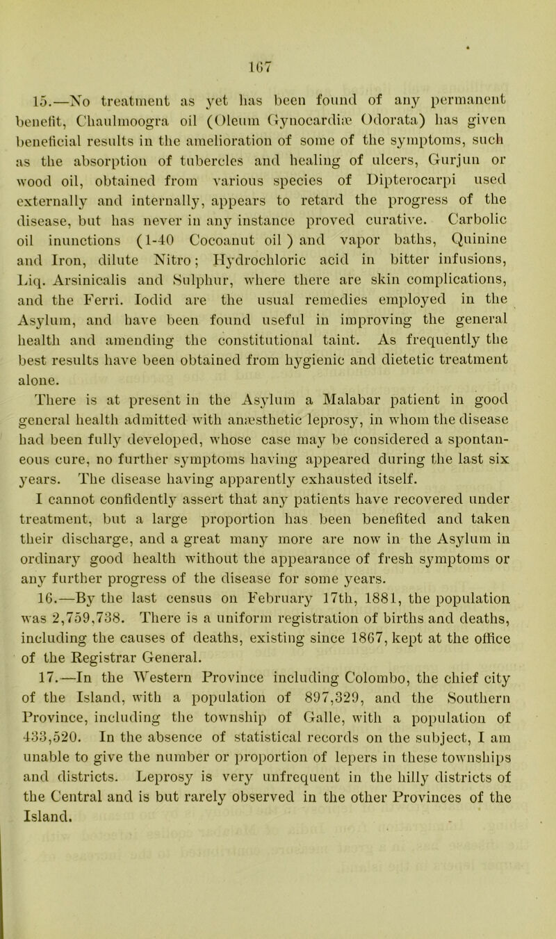 15. —No treatment as yet lias been found of any permanent benefit, Cliaulmoogra oil (Oleum Gynocardiae Odorata) has given beneficial results in the amelioration of some of the symptoms, such as the absorption of tubercles and healing of ulcers, Gurjun or wood oil, obtained from various species of Dipterocarpi used externally and internally, appears to retard the progress of the disease, but has never in any instance proved curative. Carbolic oil inunctions (1-40 Cocoanut oil ) and vapor baths, Quinine and Iron, dilute Nitro; Hydrochloric acid in bitter infusions, Liq. Arsinicalis and Sulphur, where there are skin complications, and the Ferri. Iodid are the usual remedies employed in the Asylum, and have been found useful in improving the general health and amending the constitutional taint. As frequently the best results have been obtained from hygienic and dietetic treatment alone. There is at present in the Asylum a Malabar patient in good general health admitted with anaesthetic leprosy, in whom the disease had been full}7 developed, whose case may be considered a spontan- eous cure, no further symptoms having appeared during the last six years. The disease having apparently exhausted itself. I cannot confident^ assert that any patients have recovered under treatment, but a large proportion has been benefited and taken their discharge, and a great many more are now in the Asylum in ordinary good health without the appearance of fresh sjunptoms or any further progress of the disease for some years. 16. —By the last census on February 17th, 1881, the population was 2,759,738. There is a uniform registration of births and deaths, including the causes of deaths, existing since 1867, kept at the office of the Registrar General. 17. —In the Western Province including Colombo, the chief city of the Island, with a population of 897,329, and the Southern Province, including the township of Galle, with a population of 433,520. In the absence of statistical records on the subject, I am unable to give the number or proportion of lepers in these townships and districts. Leprosy is very unfrequent in the hilly districts of the Central and is but rarely observed in the other Provinces of the Island.