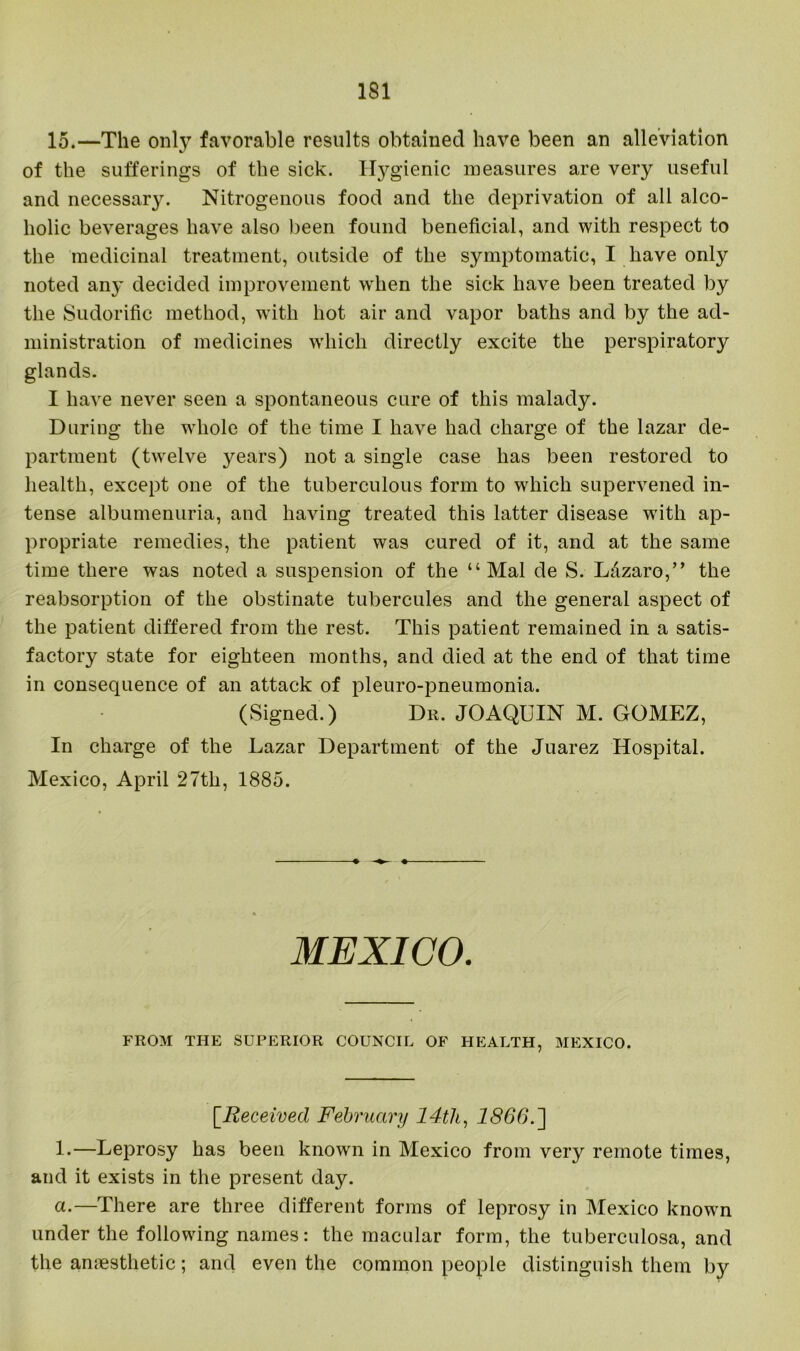 15.—The only favorable results obtained have been an alleviation of the sufferings of the sick. Hygienic measures are very useful and necessary. Nitrogenous food and the deprivation of all alco- holic beverages have also been found beneficial, and with respect to the medicinal treatment, outside of the symptomatic, I have only noted any decided improvement when the sick have been treated by the Sudorific method, with hot air and vapor baths and by the ad- ministration of medicines which directly excite the perspiratory glands. I have never seen a spontaneous cure of this malady. During the whole of the time I have had charge of the lazar de- partment (twelve years) not a single case has been restored to health, except one of the tuberculous form to which supervened in- tense albumenuria, and having treated this latter disease with ap- propriate remedies, the patient was cured of it, and at the same time there was noted a suspension of the “Mai de S. L&zaro,” the reabsorption of the obstinate tubercules and the general aspect of the patient differed from the rest. This patient remained in a satis- factory state for eighteen months, and died at the end of that time in consequence of an attack of pleuro-pneumonia. (Signed.) Dr. JOAQUIN M. GOMEZ, In charge of the Lazar Department of the Juarez Hospital. Mexico, April 27th, 1885. MEXICO. FROM THE SUPERIOR COUNCIL OF HEALTH, MEXICO. [.Received February 14th, 1866.'] 1.—Leprosy has been known in Mexico from very remote times, and it exists in the present day. a.—There are three different forms of leprosy in Mexico known under the following names: the macular form, the tuberculosa, and the anaesthetic; and even the common people distinguish them by