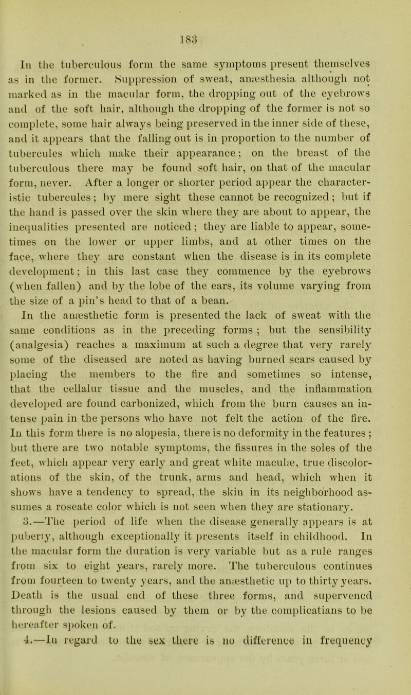 In the tuberculous form the same symptoms present themselves * as in the former. Suppression of sweat, anaesthesia although not marked as in the macular form, the dropping out of the eyebrows and of the soft hair, although the dropping of the former is not so complete, some hair always being preserved in the inner side of these, and it appears that the falling out is in proportion to the number of tubercules which make their appearance; on the breast of the tuberculous there may be found soft hair, on that of the macular form, never. After a longer or shorter period appear the character- istic tubercules; by mere sight these cannot be recognized; but if the hand is passed over the skin where they are about to appear, the inequalities presented are noticed; they are liable to appear, some- times on the lower or upper limbs, and at other times on the face, where they are constant when the disease is in its complete development; in this last case they commence by the eyebrows (when fallen) and by the lobe of the ears, its volume varying from the size of a pin’s head to that of a bean. In the amesthetic form is presented the lack of sweat with the same conditions as in the preceding forms ; but the sensibility (analgesia) reaches a maximum at such a degree that very rarely some of the diseased are noted as having burned scars caused by placing the members to the fire and sometimes so intense, that the cellalur tissue and the muscles, and the inflammation developed are found carbonized, which from the burn causes an in- tense pain in the persons who have not felt the action of the fire. In this form there is no alopesia, there is no deformity in the features ; but there are two notable sjunptoms, the fissures in the soles of the feet, which appear very early and great white maculae, true discolor- ations of the skin, of the trunk, arms and head, which when it shows have a tendenc}^ to spread, the skin in its neighborhood as- sumes a roseate color which is not seen when they are stationary. 3. —The period of life when the disease generally appears is at puberty, although exceptionally it presents itself in childhood. In the macular form the duration is very variable but as a rule ranges from six to eight years, rarely more. The tuberculous continues from fourteen to twenty years, and the amesthetic up to thirty years. Death is the usual end of these three forms, and supervened through the lesions caused by them or by the complicatians to be hereafter spoken of. 4. —In regard to the sex there is no difference in frequency