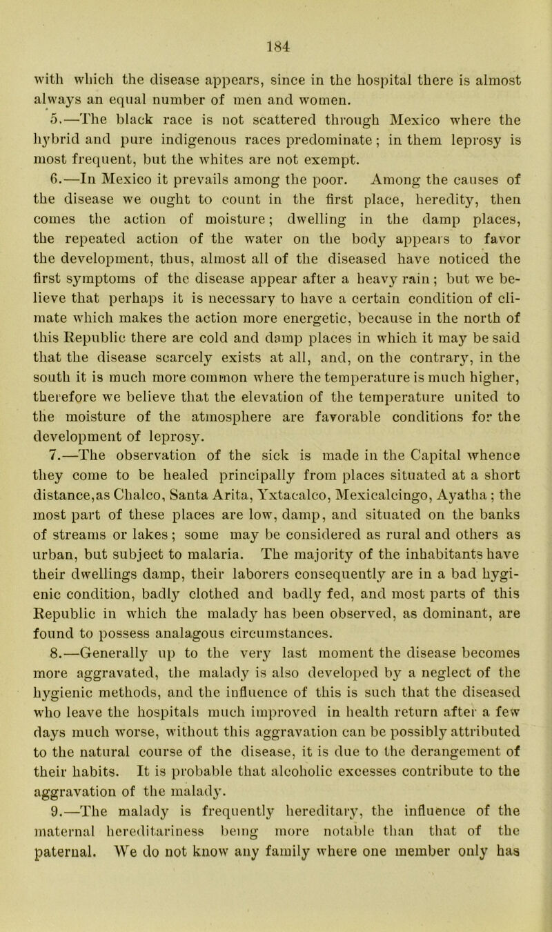 with which the disease appears, since in the hospital there is almost always an equal number of men and women. 5. —The black race is not scattered through Mexico where the hybrid and pure indigenous races predominate; in them leprosy is most frequent, but the whites are not exempt. 6. —In Mexico it prevails among the poor. Among the causes of the disease we ought to count in the first place, heredity, then comes the action of moisture; dwelling in the damp places, the repeated action of the water on the body appears to favor the development, thus, almost all of the diseased have noticed the first symptoms of the disease appear after a heavy rain; but we be- lieve that perhaps it is necessary to have a certain condition of cli- mate which makes the action more energetic, because in the north of this Republic there are cold and damp places in which it may be said that the disease scarcely exists at all, and, on the contrary, in the south it is much more common where the temperature is much higher, therefore we believe that the elevation of the temperature united to the moisture of the atmosphere are favorable conditions for the development of leprosy. 7. —The observation of the sick is made in the Capital whence they come to be healed principally from places situated at a short distance,as Chaleo, Santa Arita, Yxtacalco, Mexicalcingo, Ayatha ; the most part of these places are low, damp, and situated on the banks of streams or lakes ; some may be considered as rural and others as urban, but subject to malaria. The majority of the inhabitants have their dwellings damp, their laborers consequently are in a bad hygi- enic condition, badly clothed and badly fed, and most parts of this Republic in which the malady has been observed, as dominant, are found to possess analagous circumstances. 8. —Generally up to the very last moment the disease becomes more aggravated, the malady is also developed by a neglect of the hygienic methods, and the influence of this is such that the diseased who leave the hospitals much improved in health return after a few days much worse, without this aggravation can be possibly attributed to the natural course of the disease, it is due to the derangement of their habits. It is probable that alcoholic excesses contribute to the aggravation of the malady. 9. —The malady is frequently hereditary, the influence of the maternal hereditariness being more notable than that of the paternal. We do not know any family where one member only has