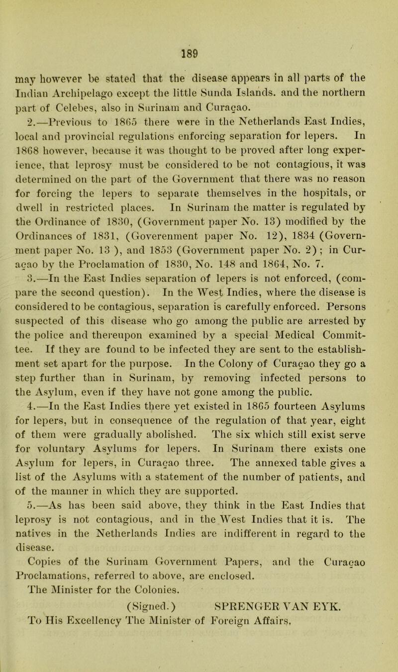 may however be stated that the disease appears in all parts of the Indian Archipelago except the little Sunda Islands, and the northern part of Celebes, also in Surinam and Curasao. 2. —Previous to 18(15 there were in the Netherlands East Indies, local and provincial regulations enforcing separation for lepers. In 1868 however, because it was thought to be proved after long exper- ience, that leprosy must be considered to be not contagious, it was determined on the part of the Government that there was no reason for forcing the lepers to separate themselves in the hospitals, or dwell in restricted places. In Surinam the matter is regulated by the Ordinance of 1830, (Government paper No. 13) modified by the Ordinances of 1831, (Goverenment paper No. 12), 1834 (Govern- ment paper No. 13 ), and 1853 (Government paper No. 2) ; in Cur- acao b}^ the Proclamation of 1830, No. 148 and 1864, No. 7. 3. —In the East Indies separation of lepers is not enforced, (com- pare the second question). In the West Indies, w'here the disease is considered to be contagious, separation is carefully enforced. Persons suspected of this disease who go among the public are arrested by the police and thereupon examined by a special Medical Commit- tee. If they are found to be infected they are sent to the establish- ment set apart for the purpose. In the Colony of Curacao they go a step further than in Surinam, by removing infected persons to the Asylum, even if they have not gone among the public. 4. —In the East Indies there yet existed in 1865 fourteen Asylums for lepers, but in consequence of the regulation of that year, eight of them were gradually abolished. The six which still exist serve for voluntary Asylums for lepers. In Surinam there exists one Asylum for lepers, in Curacao three. The annexed table gives a list of the Asylums with a statement of the number of patients, and of the manner in which they are supported. 5. —As has been said above, they think in the East Indies that leprosy is not contagious, and in the West Indies that it is. The natives in the Netherlands Indies are indifferent in regard to the disease. Copies of the Surinam Government Papers, and the Curacao Proclamations, referred to above, are enclosed. The Minister for the Colonies. (Signed.) SPRENGER VAN EYK. To His Excellency The Minister of Foreign Affairs,