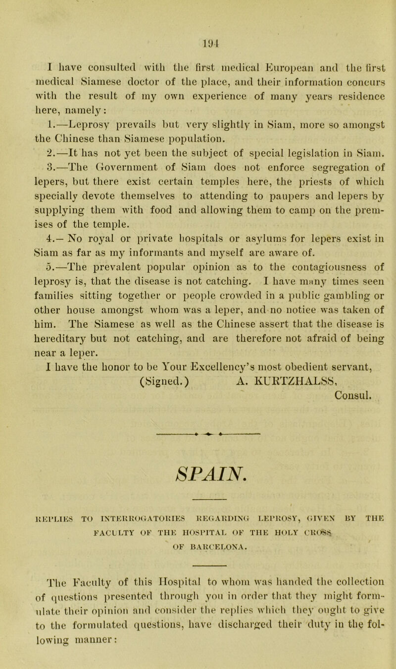 I have consulted with the first medical European and the first medical Siamese doctor of the place, and their information concurs with the result of my own experience of many years residence here, namely: 1. —Leprosy prevails but very slightly in Siam, more so amongst the Chinese than Siamese population. 2. —It has not yet been the subject of special legislation in Siam. 3. —The Government of Siam does not enforce segregation of lepers, but there exist certain temples here, the priests of which specially devote themselves to attending to paupers and lepers by supplying them with food and allowing them to camp on the prem- ises of the temple. 4. — No royal or private hospitals or asylums for lepers exist in Siam as far as my informants and myself are aware of. 5. —The prevalent popular opinion as to the contagiousness of leprosy is, that the disease is not catching. I have many times seen families sitting together or people crowded in a public gambling or other house amongst whom was a leper, and no notiee was taken of him. The Siamese as well as the Chinese assert that the disease is hereditary but not catching, and are therefore not afraid of being near a leper. I have the honor to be Your Excellency’s most obedient servant, (Signed.) A. KURTZHALSS, Consul. ♦ SPAIN. REPLIES TO INTERROGATORIES REGARDING LEPROSY, GIVEN BY THE FACULTY OF THE HOSPITAL OF THE HOLY CROSS OF BARCELONA. The Faculty of this Hospital to whom was handed the collection of questions presented through you in order that they might form- ulate their opinion and consider the replies which they ought to give to the formulated questions, have discharged their duty in the fol- lowing manner: