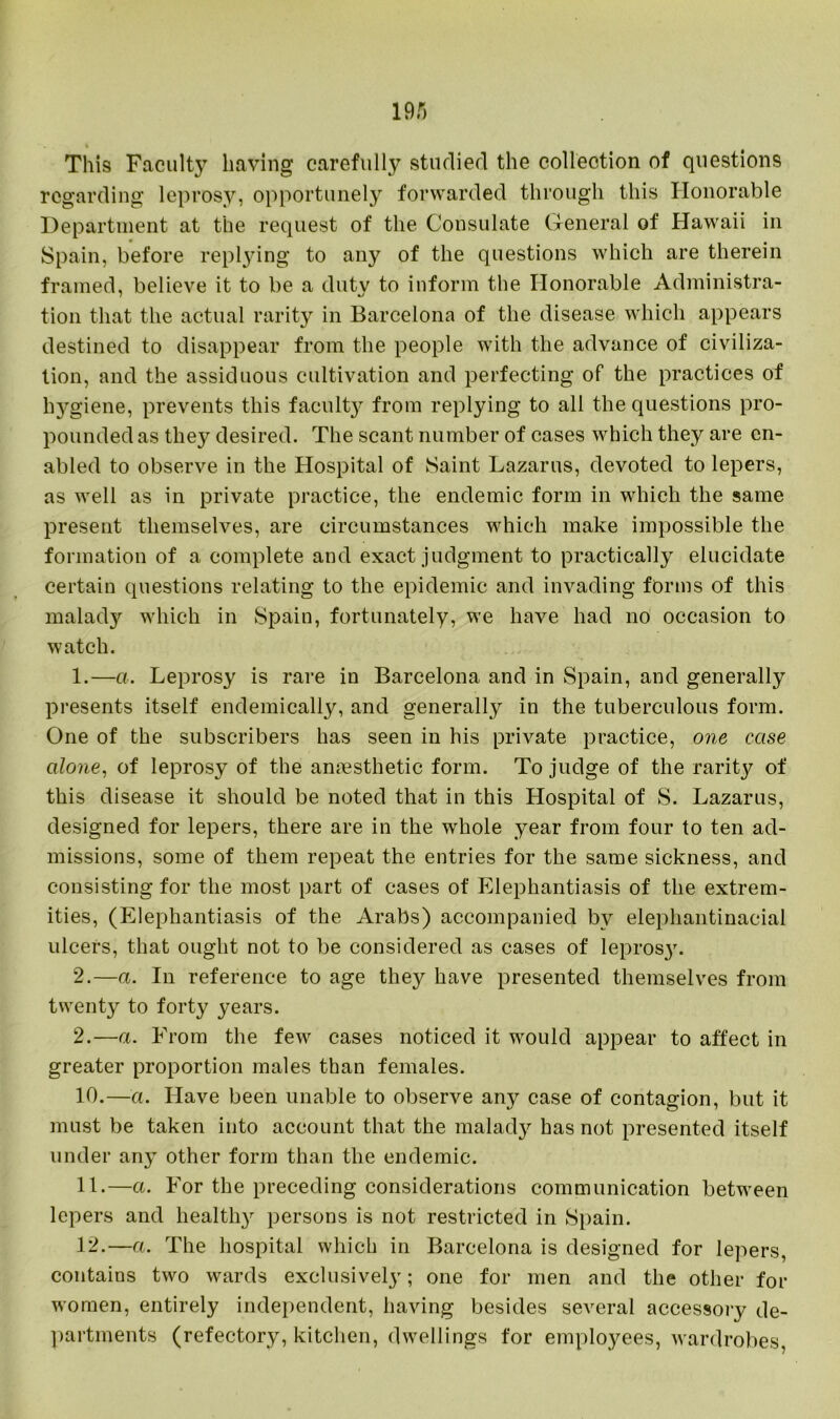 This Faculty having carefully studied the collection of questions regarding leprosy, opportunely forwarded through this Honorable Department at the request of the Consulate General of Hawaii in Spain, before replying to any of the questions which are therein framed, believe it to be a duty to inform the Honorable Administra- tion that the actual rarity in Barcelona of the disease which appears destined to disappear from the people with the advance of civiliza- tion, and the assiduous cultivation and perfecting of the practices of l^giene, prevents this facult}^ from replying to all the questions pro- pounded as they desired. The scant number of cases which they are en- abled to observe in the Hospital of Saint Lazarus, devoted to lepers, as well as in private practice, the endemic form in which the same present themselves, are circumstances which make impossible the formation of a complete and exact judgment to practically elucidate certain questions relating to the epidemic and invading forms of this malady which in Spain, fortunately, we have had no occasion to watch. 1. —a. Leprosy is rare in Barcelona and in Spain, and generally presents itself endemically, and generally in the tuberculous form. One of the subscribers has seen in his private practice, one case alone, of leprosy of the anaesthetic form. To judge of the rarity of this disease it should be noted that in this Hospital of S. Lazarus, designed for lepers, there are in the whole year from four to ten ad- missions, some of them repeat the entries for the same sickness, and consisting for the most part of cases of Elephantiasis of the extrem- ities, (Elephantiasis of the Arabs) accompanied by elephantinacial ulcers, that ought not to be considered as cases of lepros}'. 2. —a. In reference to age they have presented themselves from twenty to forty years. 2.—a. From the few cases noticed it would appear to affect in greater proportion males than females. 10. —a. Have been unable to observe any case of contagion, but it must be taken into account that the malady has not presented itself under any other form than the endemic. 11. —a. For the preceding considerations communication between lepers and healthy persons is not restricted in Spain. 12. —a. The hospital which in Barcelona is designed for lepers, contains two wards exclusively; one for men and the other for women, entirely independent, having besides several accessory de- partments (refectory, kitchen, dwellings for employees, wardrobes,