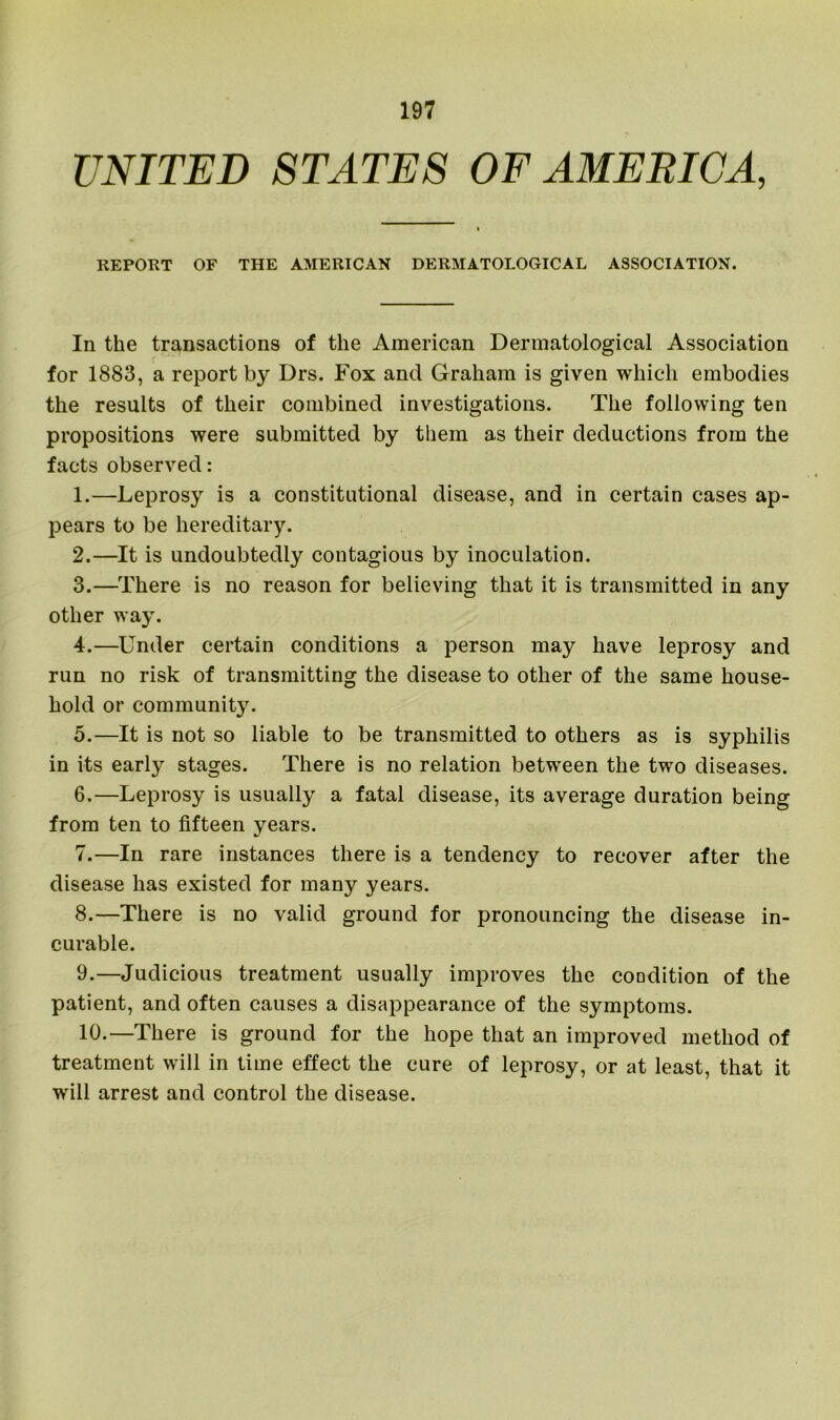 UNITED STATES OF AMERICA, REPORT OF THE AMERICAN DERMATOLOGICAL ASSOCIATION. In the transactions of the American Dermatological Association for 1883, a report by Drs. Fox and Graham is given which embodies the results of their combined investigations. The following ten propositions were submitted by them as their deductions from the facts observed: 1. —Leprosy is a constitutional disease, and in certain cases ap- pears to be hereditary. 2. —It is undoubtedly contagious by inoculation. 3. —There is no reason for believing that it is transmitted in any other way. 4. —Under certain conditions a person may have leprosy and run no risk of transmitting the disease to other of the same house- hold or communit}r. 5. —It is not so liable to be transmitted to others as is syphilis in its early stages. There is no relation between the two diseases. 6. —Leprosy is usually a fatal disease, its average duration being from ten to fifteen years. 7. —In rare instances there is a tendency to recover after the disease has existed for many years. 8. —There is no valid ground for pronouncing the disease in- curable. 9. —Judicious treatment usually improves the condition of the patient, and often causes a disappearance of the symptoms. 10. —There is ground for the hope that an improved method of treatment will in time effect the cure of leprosy, or at least, that it will arrest and control the disease.