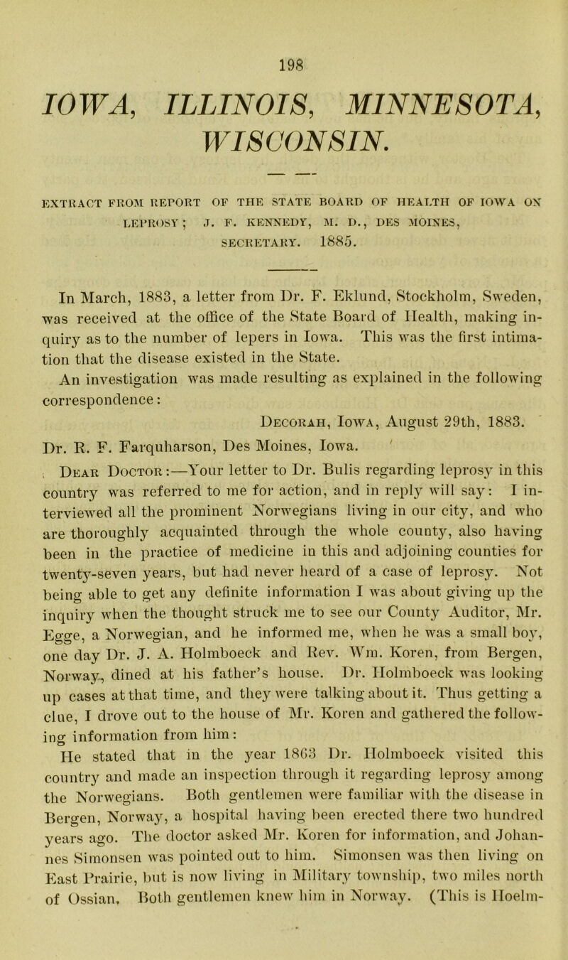 IOWA, ILLINOIS, MINNESOTA, WISCONSIN. EXTRACT FROM REPORT OF THE STATE BOARD OF HEALTH OF IOWA ON leprosy; ,t. f. Kennedy, m. d., des moines, SECRETARY. 1885. In March, 1883, a letter from Dr. F. Eklund, Stockholm, Sweden, was received at the office of the State Board of Health, making in- quiry as to the number of lepers in Iowa. This was the first intima- tion that the disease existed in the State. An investigation was made resulting as explained in the following correspondence: Decorah, Iowa, August 29th, 1883. Dr. R. F. Farquharson, Des Moines, Iowa. Dear Doctor:—Your letter to Dr. Bulis regarding leprosy in this country was referred to me for action, and in reply will say: I in- terviewed all the prominent Norwegians living in our city, and who are thoroughly acquainted through the whole county, also having been in the practice of medicine in this and adjoining counties for twent}r-seven years, but had never heard of a case of leprosy. Not being able to get any definite information I was about giving up the inquiry when the thought struck me to see our County Auditor, Mr. Egge, a Norwegian, and he informed me, when he was a small boy, one day Dr. J. A. Holmboeck and Rev. Wm. Koren, from Bergen, Norway, dined at his father’s house. Dr. Ilolmboeck was looking- up cases at that time, and they were talking about it. Thus getting a clue, I drove out to the house of Mr. Koren and gathered the follow- ing information from him: He stated that in the year 1803 Dr. Holmboeck visited this country and made an inspection through it regarding leprosj' among the Norwegians. Both gentlemen were familiar with the disease in Bergen, Norwajq a hospital having been erected there two hundred years ago. The doctor asked Mr. Koren for information, and Johan- nes Simonsen was pointed out to him. Simonsen was then living on East Prairie, but is now living in Military township, two miles north of Ossian, Both gentlemen knew him in Norway. (This is lloelm-