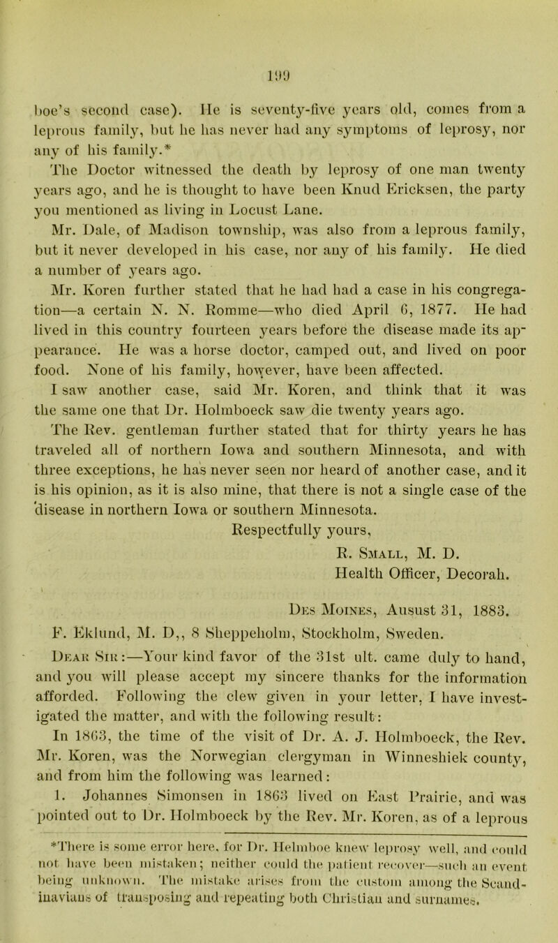 IDO hoe’s second case), lie is seventy-five years old, comes from a leprous family, but he has never had any symptoms of leprosy, nor any of his family.* The Doctor witnessed the death by leprosy of one man twenty years ago, and he is thought to have been Knud Ericksen, the party you mentioned as living in Locust Lane. Mr. Dale, of Madison township, was also from a leprous family, but it never developed in his case, nor any of his family. He died a number of years ago. Mr. Ivoren further stated that he had had a case in his congrega- tion—a certain N. N. Romme—who died April G, 1877. He had lived in this country fourteen years before the disease made its ap- pearance. He was a horse doctor, camped out, and lived on poor food. None of his family, however, have been affected. I saw another case, said Mr. Koren, and think that it was the same one that Dr. Holmboeck saw die twenty years ago. The Lev. gentleman further stated that for thirty years he has traveled all of northern Iowa and southern Minnesota, and with three exceptions, he has never seen nor heard of another case, and it is his opinion, as it is also mine, that there is not a single case of the clisease in northern Iowa or southern Minnesota. Respectfully yours, R. Small, M. D. Health Officer, Decorah. \ . Des Moines, Ausust 31, 1883. F. Eklund, M. D,, 8 Sheppeholm, Stockholm, Sweden. Dear Sik:—Your kind favor of the 31st ult. came duly to hand, and you will please accept my sincere thanks for the information afforded. Following the clew given in your letter, I have invest- igated the matter, and with the following result: In 18G3, the time of the visit of Dr. A. J. Holmboeck, the Rev. Mr. Koren, was the Norwegian clergyman in Winneshiek county, and from him the following was learned: 1. Johannes Simonsen in 18G3 lived on East Prairie, and was pointed out to Dr. Holmboeck by the Rev. Mr. Koren, as of a leprous ♦There is some error here, for Dr. Helmboe knew leprosy well, and could not have been mistaken; neither could the patient recover—such an event being unknown. The mistake arises from the custom among the Scand- inavians of transposing and repeating both Christian and surnames.