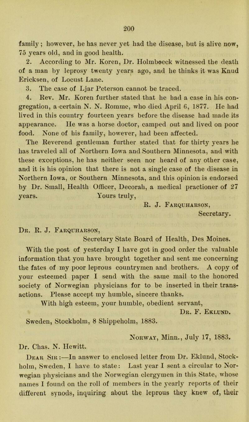 family; however, he has never yet had the disease, but is alive now, 75 years old, and in good health. 2. According to Mr. Koren, Dr. Holmboeck witnessed the death of a man by leprosy twenty years ago, and he thinks it was Knud Ericksen, of Locust Lane. 3. The case of Ljar Peterson cannot be traced. 4. Rev. Mr. Koren further stated that he had a case in his con- gregation, a certain N. N. Romme, wrho died April 6, 1877. He had lived in this country fourteen years before the disease had made its appearance. He was a horse doctor, camped out and lived on poor food. None of his family, ho^vever, had been affected. The Reverend gentleman further stated that for thirty years he has traveled all of Northern Iowa and Southern Minnesota, and with these exceptions, he has neither seen nor heard of any other case, and it is his opinion that there is not a single case of the disease in Northern Iowa, or Southern Minnesota, and this opinion is endorsed by Dr. Small, Health Officer, Decorah, a medical practioner of 27 years. Yours truly, R. J. Farquharson, Secretary. Dr. R. J. Farquharson, Secretary State Board of Health, Des Moines. With the post of yesterday I have got in good order the valuable information that you have brought together and sent me concerning the fates of my poor leprous countrymen and brothers. A copy of your esteemed paper I send with the same mail to the honored society of Norwegian physicians for to be inserted in their trans- actions. Please accept my humble, sincere thanks. With high esteem, your humble, obedient servant, Dr. F. Eklund. Sweden, Stockholm, 8 Shippeholm, 1883. Norway, Minn., July 17, 1883. Dr. Chas. N. Hewitt. Dear Sir:—In answer to enclosed letter from Dr. Eklund, Stock- holm, Sweden, I have to state: Last year I sent a circular to Nor- wegian physicians and the Norwegian clergymen in this State, wdiose names I found on the roll of members in the yearly reports of their different synods, inquiring about the leprous they knew of, their
