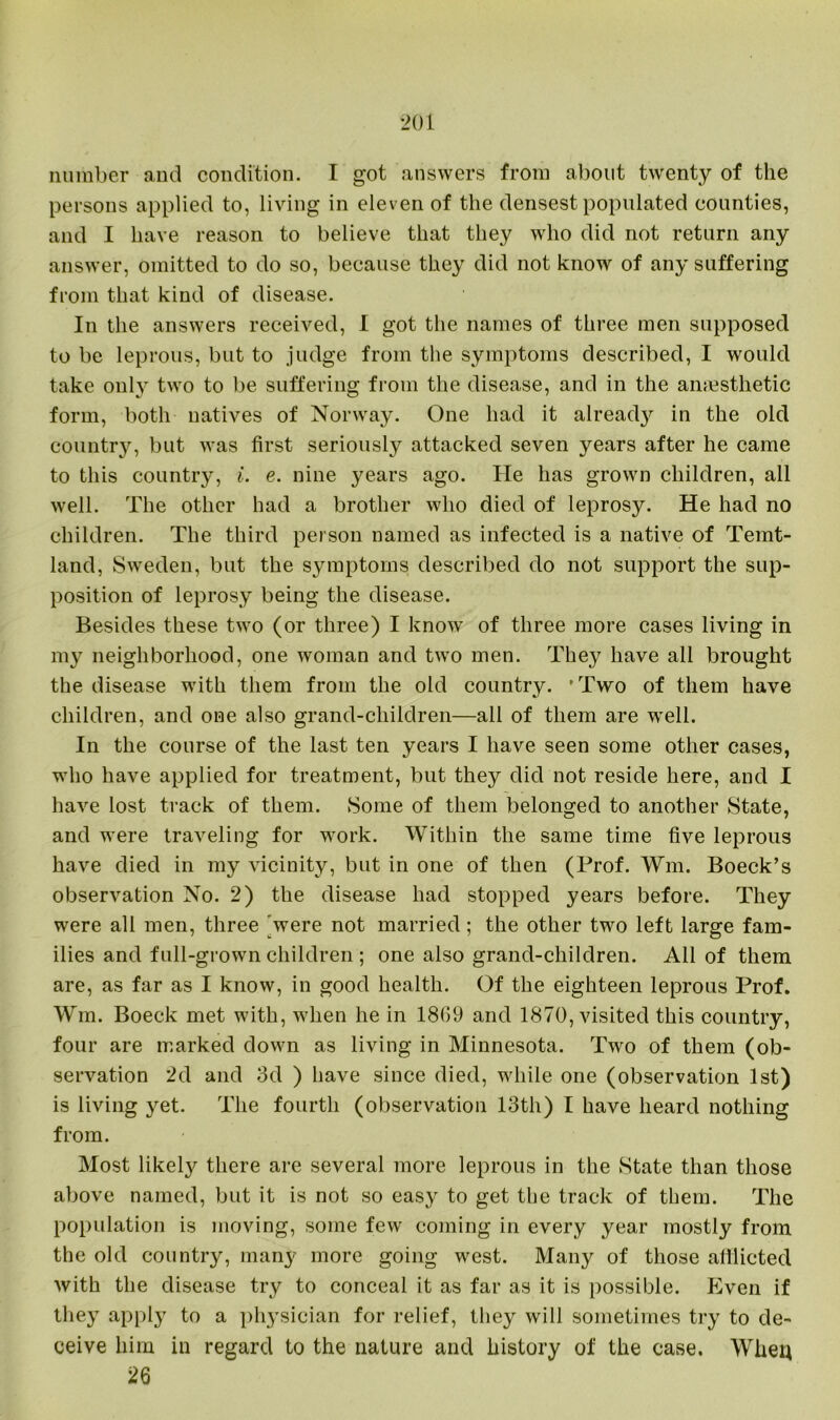 number and condition. I got answers from about twenty of the persons applied to, living in eleven of the densest populated counties, and I have reason to believe that they who did not return any answer, omitted to do so, because they did not know of any suffering from that kind of disease. In the answers received, I got the names of three men supposed to be leprous, but to judge from the symptoms described, I would take only two to be suffering from the disease, and in the anaesthetic form, both natives of Norway. One had it alread}'' in the old country, but was first seriously attacked seven years after he came to this country, i. e. nine years ago. He has grown children, all well. The other had a brother who died of leprosy. He had no children. The third person named as infected is a native of Temt- land, Sweden, but the symptoms described do not support the sup- position of leprosy being the disease. Besides these two (or three) I know of three more cases living in my neighborhood, one woman and two men. The}? have all brought the disease with them from the old country. • Two of them have children, and one also grand-children—all of them are well. In the course of the last ten years I have seen some other cases, who have applied for treatment, but they did not reside here, and I have lost track of them. Some of them belonged to another State, and were traveling for work. Within the same time five leprous have died in my vicinity, but in one of then (Prof. Wm. Boeck’s observation No. 2) the disease had stopped years before. They were all men, three were not married; the other two left large fam- ilies and full-grown children ; one also grand-children. All of them are, as far as I know, in good health. Of the eighteen leprous Prof. Wm. Boeck met with, when he in 1869 and 1870, visited this country, four are marked down as living in Minnesota. Two of them (ob- servation 2d and 3d ) have since died, while one (observation 1st) is living yet. The fourth (observation 13th) I have heard nothing from. Most likely there are several more leprous in the State than those above named, but it is not so easy to get the track of them. The population is moving, some few coming in every year mostly from the old country, many more going west. Many of those afflicted with the disease try to conceal it as far as it is possible. Even if they apply to a physician for relief, they will sometimes try to de- ceive him in regard to the nature and history of the case. When 26