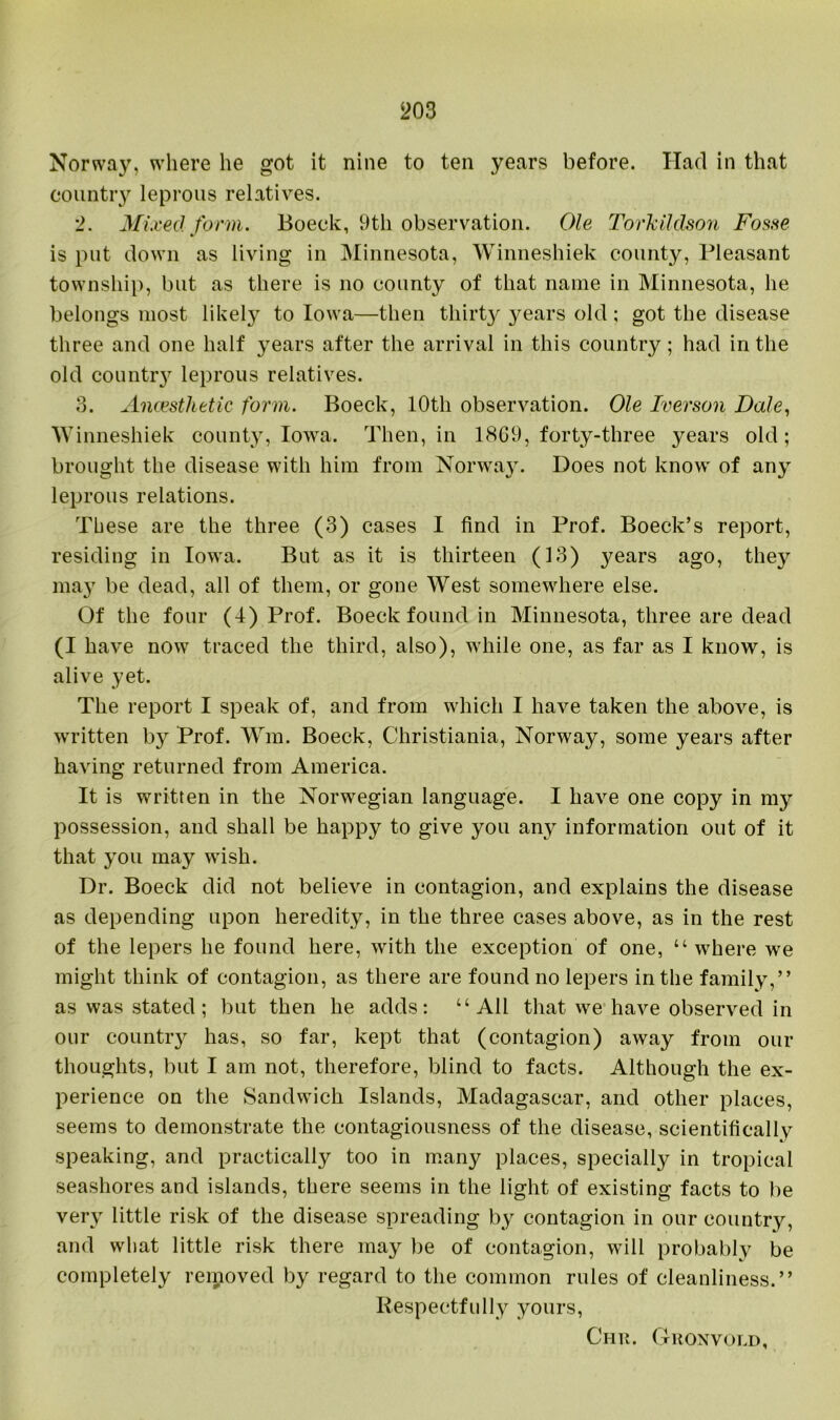 Norway, where he got it nine to ten years before. Had in that country leprous relatives. 2. Mixed form. Boeck, 9th observation. Ole Torkildson Fosse is put down as living in Minnesota, Winneshiek county, Pleasant township, but as there is no county of that name in Minnesota, he belongs most likely to Iowa—then thirty 3^ears old; got the disease three and one half years after the arrival in this country; had in the old country leprous relatives. 3. Ancesthetic form. Boeck, 10th observation. Ole Iverson Dale, Winneshiek county, Iowa. Then, in 18G9, forty-three years old; brought the disease with him from Norway. Does not know' of any leprous relations. These are the three (3) cases I find in Prof. Boeck’s report, residing in Iowra. But as it is thirteen (13) years ago, the}'' may be dead, all of them, or gone West somewhere else. Of the four (4) Prof. Boeck found in Minnesota, three are dead (I have now traced the third, also), wdiile one, as far as I know, is alive yet. The report I speak of, and from which I have taken the above, is written by Prof. Wm. Boeck, Christiania, Norway, some years after having returned from America. It is written in the Norwegian language. I have one copy in my possession, and shall be happy to give you any information out of it that you may wish. Dr. Boeck did not believe in contagion, and explains the disease as depending upon heredity, in the three cases above, as in the rest of the lepers he found here, with the exception of one, “ wrhere we might think of contagion, as there are found no lepers in the family,” as was stated; but then he adds: “All that wre have observed in our country has, so far, kept that (contagion) away from our thoughts, but I am not, therefore, blind to facts. Although the ex- perience on the Sandwich Islands, Madagascar, and other places, seems to demonstrate the contagiousness of the disease, scientifically' speaking, and practically too in many places, specially in tropical seashores and islands, there seems in the light of existing facts to be very little risk of the disease spreading by contagion in our country, and what little risk there may be of contagion, will probably be completely removed by regard to the common rules of cleanliness.” Respectfully yours, Chr. Gronvold,