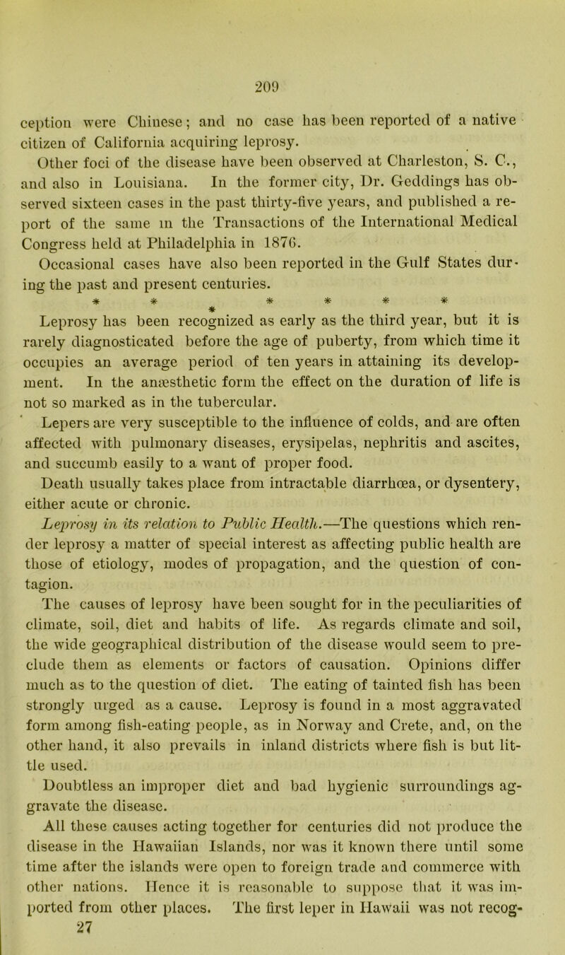 ception were Chinese; and no case lias been reported of a native citizen of California acquiring leprosy. Other foci of the disease have been observed at Charleston, S. C., and also in Louisiana. In the former city, Dr. Geddings has ob- served sixteen cases in the past thirty-five years, and published a re- port of the same in the Transactions of the International Medical Congress held at Philadelphia in 1876. Occasional cases have also been reported in the Gulf States dur- ing the past and present centuries. * *■ * * # * * Leprosy has been recognized as early as the third year, but it is rarely diagnosticated before the age of puberty, from which time it occupies an average period of ten years in attaining its develop- ment. In the amesthetic form the effect on the duration of life is not so marked as in the tubercular. Lepers are very susceptible to the influence of colds, and are often affected with pulmonary diseases, erysipelas, nephritis and ascites, and succumb easily to a want of proper food. Death usually takes place from intractable diarrhoea, or dysentery, either acute or chronic. Leprosy in its relation to Public Health.—The questions which ren- der leprosy a matter of special interest as affecting public health are those of etiology, modes of propagation, and the question of con- tagion. The causes of leprosy have been sought for in the peculiarities of climate, soil, diet and habits of life. As regards climate and soil, the wide geographical distribution of the disease would seem to pre- clude them as elements or factors of causation. Opinions differ much as to the question of diet. The eating of tainted fish has been strongly urged as a cause. Leprosy is found in a most aggravated form among fish-eating people, as in Norway and Crete, and, on the other hand, it also prevails in inland districts where fish is but lit- tle used. Doubtless an improper diet and bad hygienic surroundings ag- gravate the disease. All these causes acting together for centuries did not produce the disease in the Hawaiian Islands, nor was it known there until some time after the islands were open to foreign trade and commerce with other nations. Hence it is reasonable to suppose that it was im- ported from other places. The first leper in Hawaii was not recog- 27