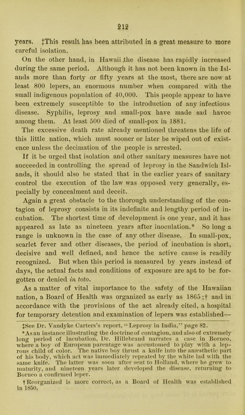 years. JThis result has been attributed in a great measure to more careful isolation. On the other hand, in Hawaii .the disease has rapidly increased during the same period. Although it has not been known in the Isl- ands more than forty or fifty years at the most, there are now at least 800 lepers, an enormous number when compared with the small indigenous population of 40,000. This people appear to have been extremely susceptible to the introduction of any infectious disease. Syphilis, leprosy and small-pox have made sad havoc among them. At least 500 died of small-pox in 1881. The excessive death rate already mentioned threatens the life of this little nation, which must sooner or later be wiped out of exist- ence unless the decimation of the people is arrested. If it be urged that isolation and other sanitary measures have not succeeded in controlling the spread of leprosy in the Sandwich Isl- ands, it should also be stated that in the earlier years of sanitary control the execution of the law was opposed very generally, es- pecially by concealment and deceit. Again a great obstacle to the thorough understanding of the con- tagion of leprosy consists in its indefinite and lengthy period of in- cubation. The shortest time of development is one year, and it has appeared as late as nineteen years after inoculation.* * So long a range is unknown in the case of any other disease. In small-pox, scarlet fever and other diseases, the period of incubation is short, decisive and well defined, and lienee the active cause is readily recognized. But when this period is measured by years instead of days, the actual facts and conditions of exposure are apt to be for- gotten or denied in toto. As a matter of vital importance to the safety of the Hawaiian nation, a Board of Health was organized as early as 1865 ;f and in accordance with the provisions of the act already cited, a hospital for temporary detention and examination of lepers was established— fSee Dr. Vandyke Carters’s report, “Leprosy in India,” page 82. * As an instance illustrating the doctrine of contagion, and also of extremely long period of incubation, Dr. Hillebrand narrates a case in Borneo, where a boy of European parentage was accustomed to play with a lep- rous child of color. The native boy thrust a knife into the anaesthetic part of his body, which act was immediately repeated by the white lad with the same knife. The latter was soon after sent to Holland, where he grew to maturity, and nineteen years later developed the disease, returning to Borneo a confirmed leper. t Reorganized is more correct, as a Board of Health was established in 1850.