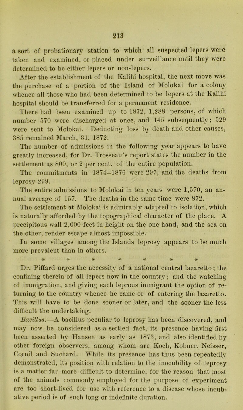 a sort of probationary station to which all suspected lepers were taken and examined, or placed under surveillance until they were determined to be either lepers or non-lepers. After the establishment of the Kalihi hospital, the next move was the purchase of a portion of the Island of Molokai for a colony whence all those who had been determined to be lepers at the Kalihi hospital should be transferred for a permanent residence. There had been examined up to 1872, 1,288 persons, of which number 570 were discharged at once, and 145 subsequently; 529 were sent to Molokai. Deducting loss bj' death and other causes, 385 remained March, 31, 1872. The number of admissions in the following year appears to have greatl3r increased, for Dr. Trosseau’s report states the number in the settlement as 800, or 2 per cent, of the entire population. The commitments in 1874—1876 were 297, and the deaths from leprosy 299. The entire admissions to Molokai in ten years were 1,570, an an- nual average of 157. The deaths in the same time wrere 872. The settlement at Molokai is admirably adapted to isolation, which is naturally afforded b}^ the topographical character of the place. A X^recipitous wall 2,000 feet in height on the one hand, and the sea on the other, render escape almost impossible. In some villages among the Islands leprosy appears to be much more prevalent than in others. * * -*■ * * Dr. Piffard urges the necessity of a national central lazaretto; the confining therein of all lepers now in the country; and the watching of immigration, and giving each leprous immigrant the option of re- turning to the country whence he came or of entering the lazaretto. This will have to be done sooner or later, and the sooner the less difficult the undertaking. Bacillus.—A bacillus peculiar to leprosy has been discovered, and may now be considered as a settled fact, its presence having first been asserted by Hansen as early as 1873, and also identified by other foreign observers, among whom are Koch, Kobner, Neisser, Cornil and Suchard. While its presence has thus been repeatedly demonstrated, its position with relation to the inocubility of leprosy is a matter far more difficult to determine, for the reason that most of the animals commonly employed for the purpose of experiment are too short-lived for use with reference to a disease whose incub- ative period is of such long or indefinite duration.