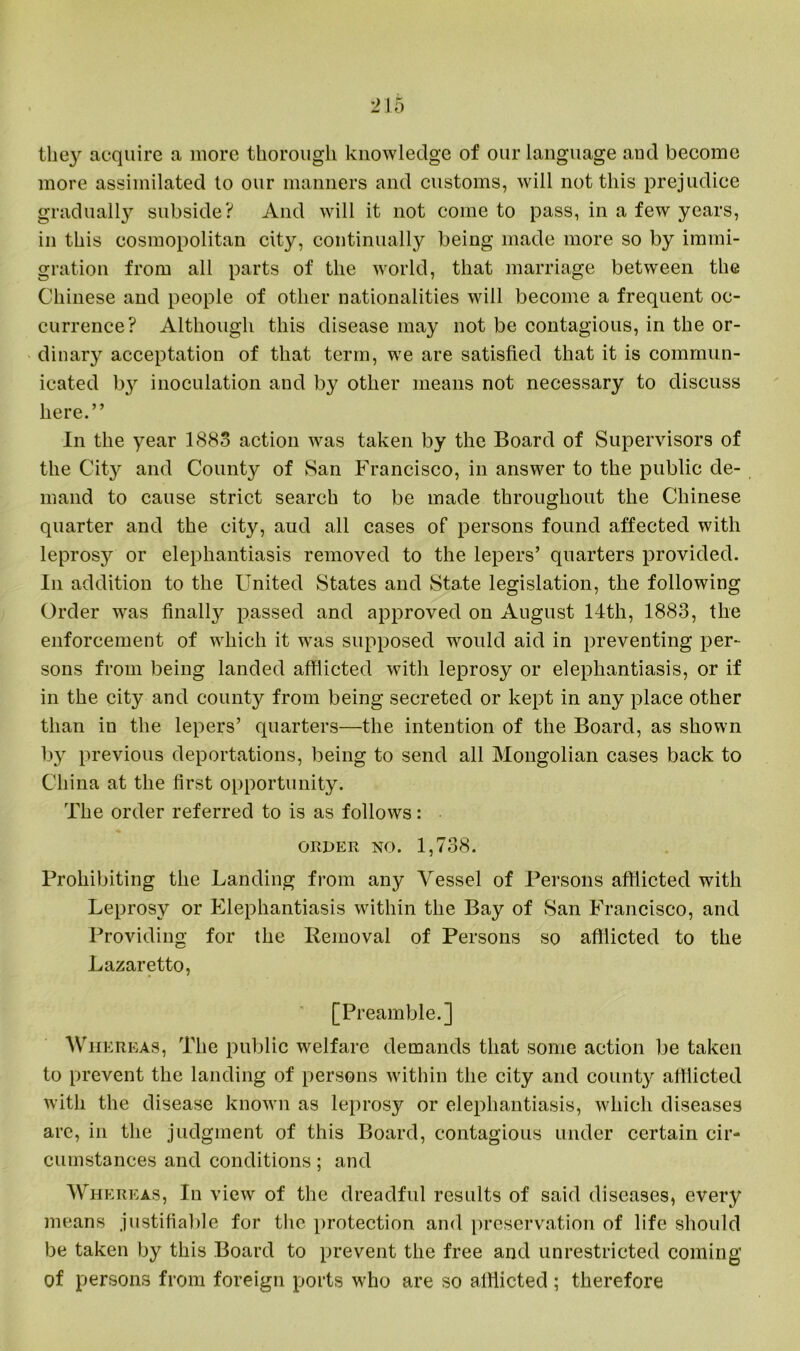 they acquire a more thorough knowledge of our language and become more assimilated to our manners and customs, will not this prejudice gradually subside? And will it not come to pass, in a few years, in this cosmopolitan city, continually being made more so by immi- gration from all parts of the world, that marriage between the Chinese and people of other nationalities will become a frequent oc- currence? Although this disease may not be contagious, in the or- dinary acceptation of that term, we are satisfied that it is commun- icated b}r inoculation and by other means not necessary to discuss here.” In the year 1883 action was taken by the Board of Supervisors of the City and County of San Francisco, in answer to the public de- mand to cause strict search to be made throughout the Chinese quarter and the city, aud all cases of persons found affected with leprosy or elephantiasis removed to the lepers’ quarters provided. In addition to the United States and State legislation, the following Order was finally passed and approved on August 14th, 1883, the enforcement of which it was supposed would aid in preventing per- sons from being landed afflicted with leprosy or elephantiasis, or if in the city and county from being secreted or kept in any place other than in the lepers’ quarters—the intention of the Board, as shown by previous deportations, being to send all Mongolian cases back to China at the first opportunity. The order referred to is as follows: order no. 1,738. Prohibiting the Landing from any Vessel of Persons afflicted with Leprosy or Elephantiasis within the Bay of San Francisco, and Providing for the Removal of Persons so afflicted to the Lazaretto, [Preamble.] Whereas, The public welfare demands that some action be taken to prevent the landing of persons within the city and county afflicted with the disease known as leprosy or elephantiasis, which diseases are, in the judgment of this Board, contagious under certain cir- cumstances and conditions; and Whereas, In view of the dreadful results of said diseases, every means justifiable for the protection and preservation of life should be taken by this Board to prevent the free and unrestricted coming’ of persons from foreign ports who are so afflicted; therefore