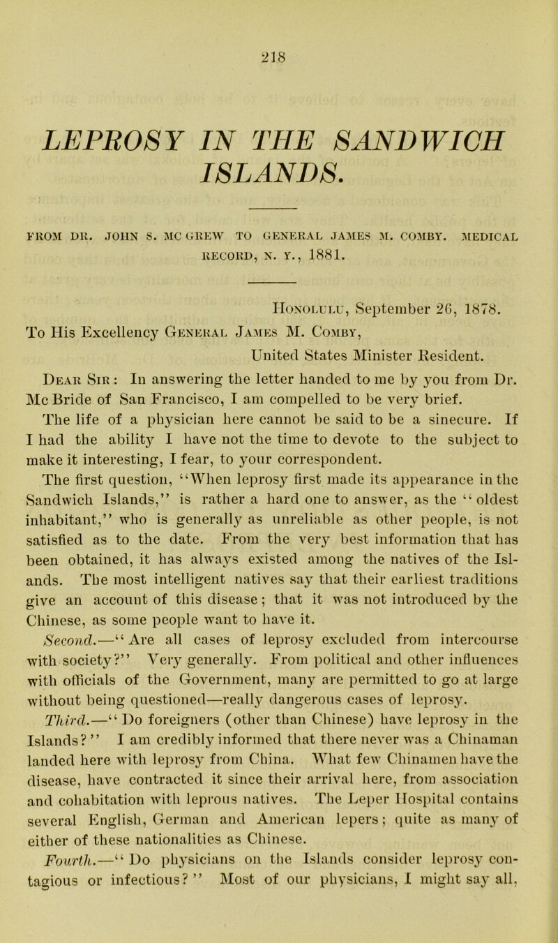 LEPROSY IN THE SANDWICH ISLANDS. FROM DR. JOHN S. MC GREW TO GENERAL JAMES M. COMBY. MEDICAL RECORD, N. Y., 1881. Honolulu, September 2G, 1878. To His Excellency General James M. Comby, United States Minister Resident. Dear Sir : In answering the letter handed to me by you from Dr. McBride of San Francisco, I am compelled to be very brief. The life of a physician here cannot be said to be a sinecure. If I had the ability I have not the time to devote to the subject to make it interesting, I fear, to your correspondent. The first question, “When leprosy first made its appearance in the Sandwich Islands,” is rather a hard one to answer, as the “oldest inhabitant,” wrho is generally as unreliable as other people, is not satisfied as to the date. From the very best information that has been obtained, it has always existed among the natives of the Isl- ands. The most intelligent natives say that their earliest traditions give an account of this disease; that it was not introduced by the Chinese, as some people want to have it. Second.—“Are all cases of leprosy excluded from intercourse with society?” Very generally. From political and other influences with officials of the Government, many are permitted to go at large without being questioned—really dangerous cases of leprosy. Third.—“ Do foreigners (other than Chinese) have leprosy in the Islands? ” I am credibly informed that there never was a Chinaman landed here with leprosy from China. What fewr Chinamen have the disease, have contracted it since their arrival here, from association and cohabitation with leprous natives. The Leper Hospital contains several English, German and American lepers; quite as many of either of these nationalities as Chinese. Fourth.—“ Do physicians on the Islands consider lepros}^ con- tagious or infectious?” Most of our physicians, I might say all,