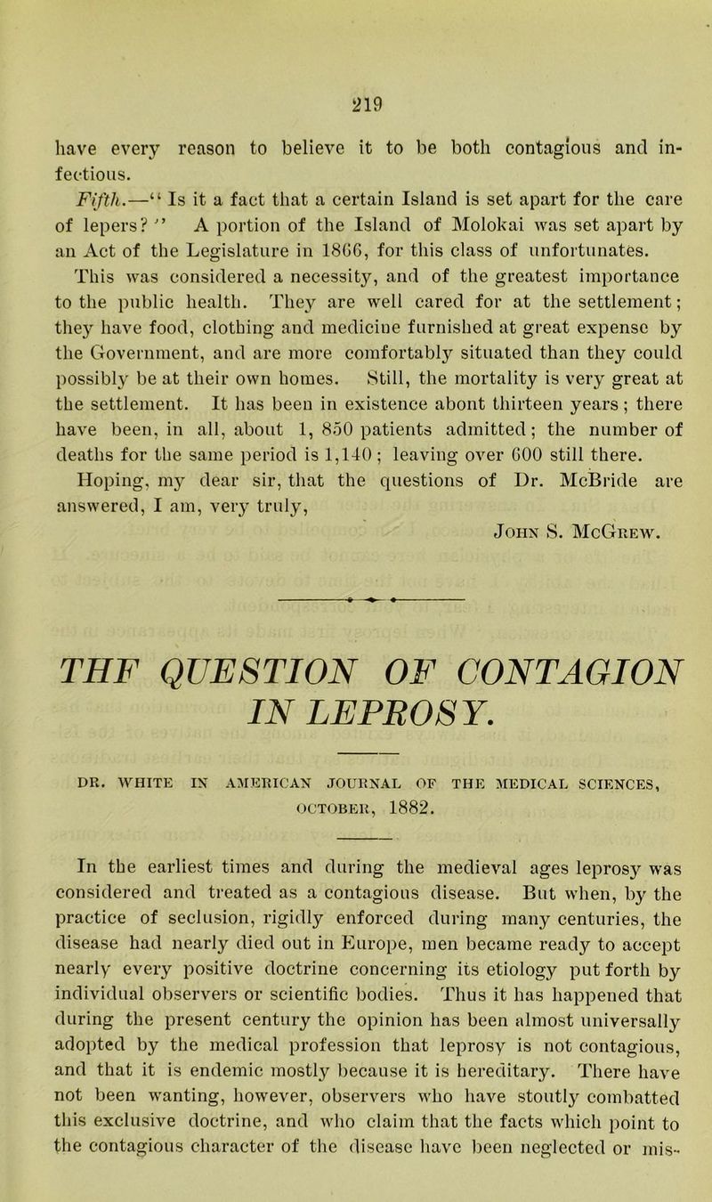 have every reason to believe it to be both contagious and in- fectious. Fifth.—“ Is it a fact that a certain Island is set apart for the care of lepers?  A portion of the Island of Molokai was set apart by an Act of the Legislature in 18G6, for this class of unfortunates. This was considered a necessity, and of the greatest importance to the public health. They are well cared for at the settlement; they have food, clothing and medicine furnished at great expense by the Government, and are more comfortably situated than they could possibly be at their own homes. Still, the mortality is very great at the settlement. It has been in existence about thirteen years; there have been, in all, about 1, 850 patients admitted; the number of deaths for the same period is 1,140; leaving over GOO still there. Hoping, m}^ dear sir, that the questions of Dr. McBride are answered, I am, very truly, John S. McGrew. THF QUESTION OF CONTAGION IN LEPROSY. DR. WHITE IN AMERICAN JOURNAL OF THE MEDICAL SCIENCES, OCTOBER, 1882. In the earliest times and during the medieval ages leprosy was considered and treated as a contagious disease. But when, hy the practice of seclusion, rigidly enforced during many centuries, the disease had nearly died out in Europe, men became ready to accept nearly every positive doctrine concerning its etiology put forth by individual observers or scientific bodies. Thus it has happened that during the present century the opinion has been almost universally adopted by the medical profession that leprosy is not contagious, and that it is endemic mostly because it is hereditary. There have not been wanting, however, observers who have stoutl}'- combatted this exclusive doctrine, and who claim that the facts which point to the contagious character of the disease have been neglected or mis-