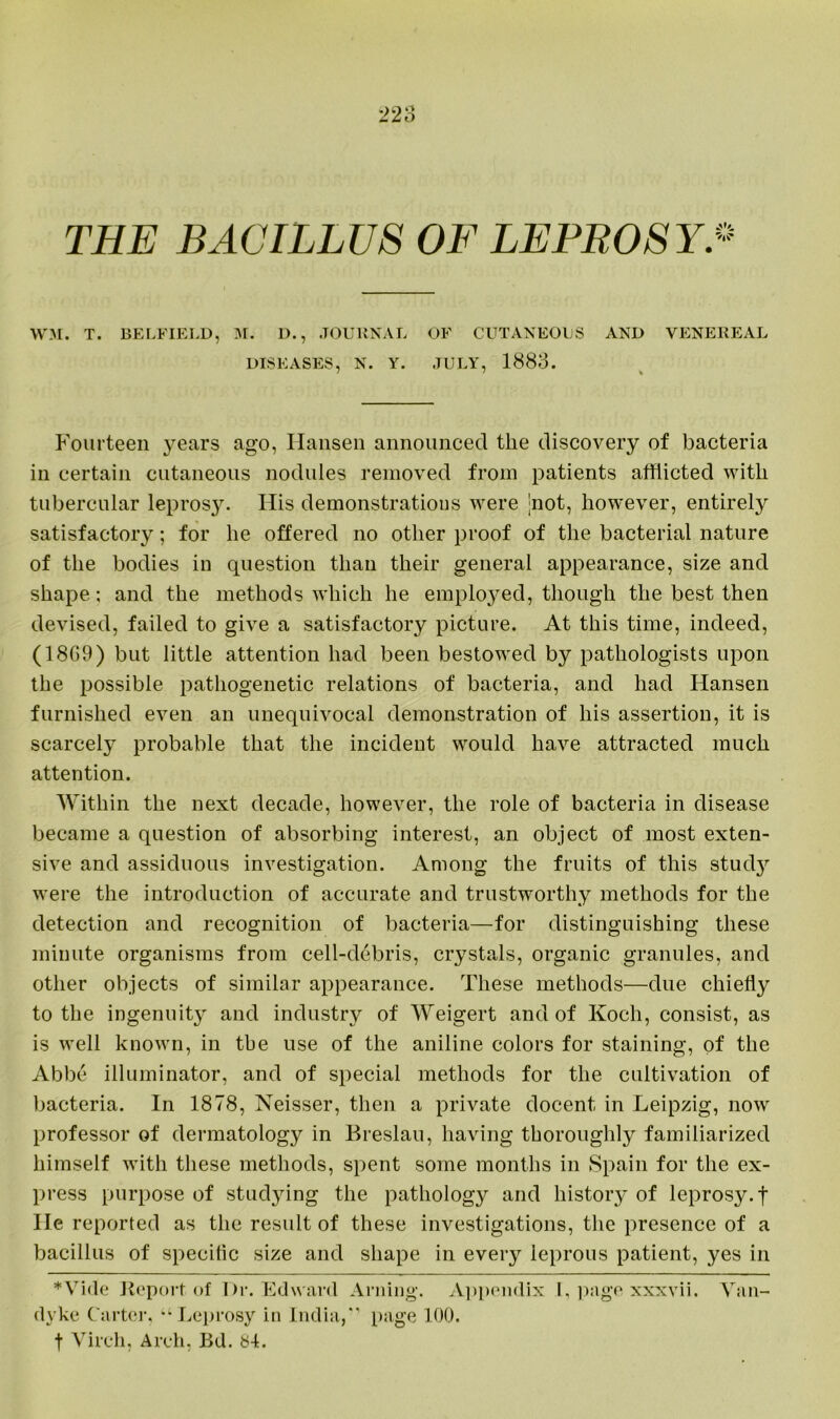 THE BACILLUS OF LEPROSY* WM. T. BELFIELD, M. D., JOURNAL OF CUTANEOUS AND VENEREAL DISEASES, N. Y. JULY, 1883. Fourteen years ago, Hansen announced the discovery of bacteria in certain cutaneous nodules removed from patients afflicted with tubercular leprosy. His demonstrations were jnot, however, entirely satisfactory; for he offered no other proof of the bacterial nature of the bodies in question than their general appearance, size and shape; and the methods which he employed, though the best then devised, failed to give a satisfactory picture. At this time, indeed, (18G9) but little attention had been bestowed by pathologists upon the possible pathogenetic relations of bacteria, and had Hansen furnished even an unequivocal demonstration of his assertion, it is scarcely probable that the incident would have attracted much attention. Within the next decade, however, the role of bacteria in disease became a question of absorbing interest, an object of most exten- sive and assiduous investigation. Among the fruits of this study were the introduction of accurate and trustworthy methods for the detection and recognition of bacteria—for distinguishing these minute organisms from cell-debris, crystals, organic granules, and other objects of similar appearance. These methods—due chiefly to the ingenuity and industry of Weigert and of Koch, consist, as is well known, in the use of the aniline colors for staining, of the Abbe illuminator, and of special methods for the cultivation of bacteria. In 1878, Neisser, then a private docent in Leipzig, now professor of dermatology in Breslau, having thoroughly familiarized himself with these methods, spent some months in Spain for the ex- press purpose of studying the pathology and history of leprosy, f He reported as the result of these investigations, the presence of a bacillus of speciflc size and shape in every leprous patient, yes in Wide Report of Dr. Edward Arning. Appendix I, page xxxvii. Van- dyke Carter, “Leprosy in India,' page 100. t Vireh, Arch. Bd. SL