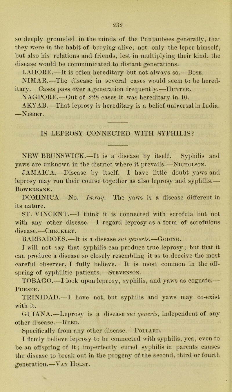 they were in the habit of burying alive, not only the leper himself, but also his relations and friends, lest in multiplying their kind, the disease would be communicated to distant generations. LAHORE.—It is often hereditary but not always so.—Bose. NIMAR.—The disease in several cases would seem to be hered- itary. Cases pass over a generation frequently.—Hunter. NAGPORE.—Out of 228 cases it was hereditary in 40. AKYAB.—That leprosy is hereditary is a belief universal in India. —Nisbet. IS LEPROSY CONNECTED WITH SYPHILIS? NEW BRUNSWICK.—It is a disease by itself. Syphilis and yaws are unknown in the district where it prevails.—Nicholson. JAMAICA.—Disease by itself. I have little doubt yaws and leprosy maj^ run their course together as also leprosy and syphilis.— Bowerbank. DOMINICA.—No. Tmray. The yaws is a disease different in its nature. ST. VINCENT.—I think it is connected with scrofula but not with airy other disease. I regard leprosy as a form of scrofulous disease.—Checkley. BARBADOES.—It is a disease sui generis.—Goding. I will not say that syphilis can produce true leprosy; but that it can produce a disease so closely resembling it as to deceive the most careful observer, I fully believe. It is most common in the off- spring of syphilitic patients.—Stevenson. TOBAGO.—I look upon leprosy, syphilis, and yaws as cognate.— Purser. TRINIDAD.—I have not, but syphilis and yaws may co-exist with it. GUIANA.—Lepros}^ is a disease sui generis, independent of any other disease.—Reed. Specifically from any other disease.—Pollard. I firmly believe leprosy to be connected with syphilis, yea, even to be an offspring of it; imperfectly cured syphilis in parents causes the disease to break out in the progeny of the second, third or fourth generation.—Van Holst.