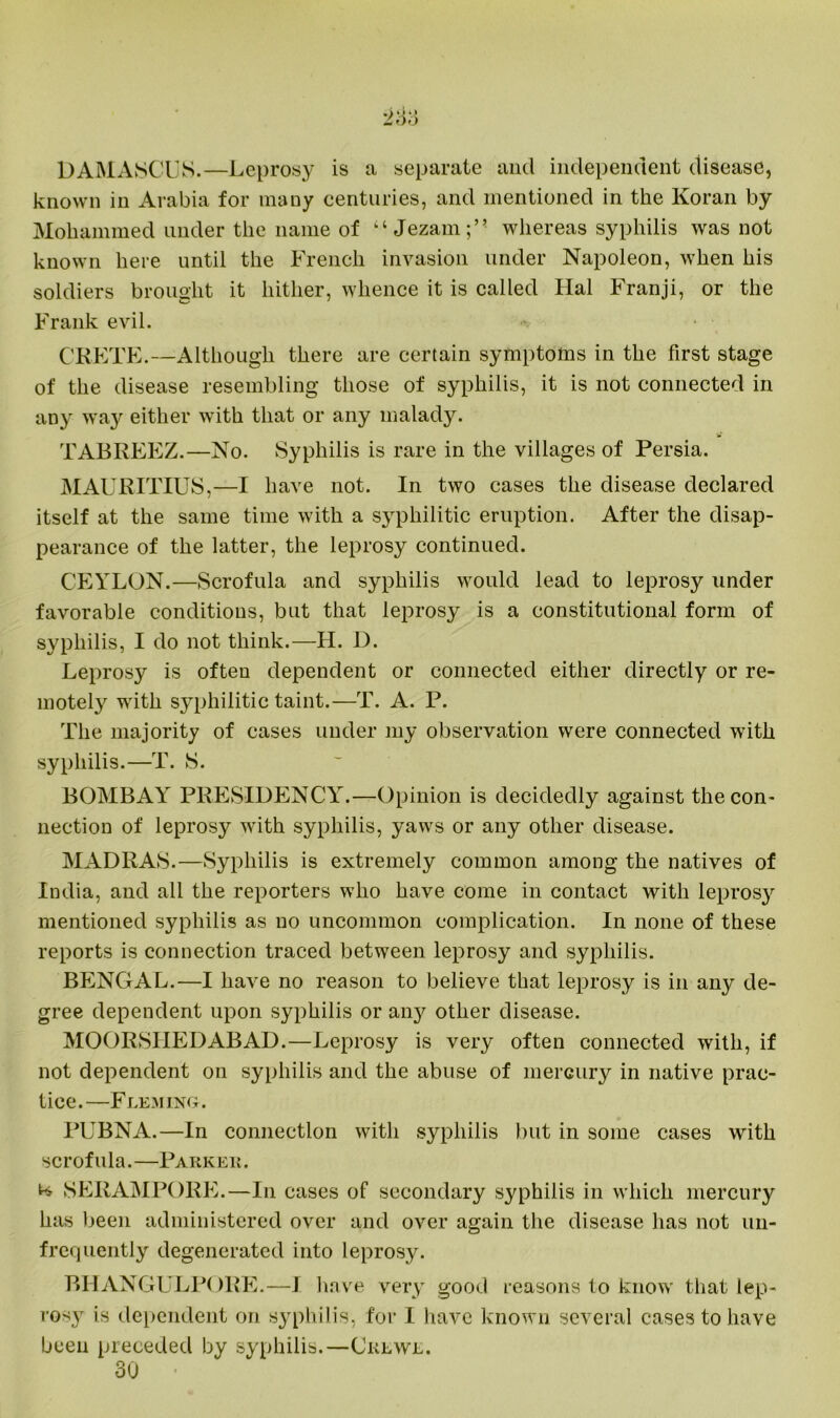 DAMASCUS.—Leprosy is a separate and independent disease, known in Arabia for many centuries, and mentioned in the Koran by Mohammed under the name of “Jezam;” whereas syphilis was not known here until the French invasion under Napoleon, when his soldiers brought it hither, whence it is called Hal Franji, or the Frank evil. CRETE.—Although there are certain symptoms in the first stage of the disease resembling those of syphilis, it is not connected in any way either with that or any malady. TABREEZ.—No. Syphilis is rare in the villages of Persia. MAURITIUS,—I have not. In two cases the disease declared itself at the same time with a syphilitic eruption. After the disap- pearance of the latter, the leprosy continued. CEYLON.—Scrofula and syphilis would lead to leprosy under favorable conditions, but that leprosy is a constitutional form of syphilis, I do not think.—II. D. Leprosy is often dependent or connected either directly or re- motely writh syphilitic taint.—T. A. P. The majority of cases under my observation were connected with syphilis.—T. S. BOMBAY PRESIDENCY.—Opinion is decidedly against the con- nection of leprosy with syphilis, yaws or any other disease. MADRAS.—Syphilis is extremely common among the natives of India, and all the reporters who have come in contact with leprosy mentioned syphilis as no uncommon complication. In none of these reports is connection traced between leprosy and syphilis. BENGAL.—I have no reason to believe that leprosy is in any de- gree dependent upon syphilis or any other disease. MOORSIIEDABAD.—Leprosy is very often connected with, if not dependent on syphilis and the abuse of mercury in native prac- tice.—Fleming. PUBNA.—In connection with syphilis but in some cases with scrofula.—Parkek. SERAMPORE.—In cases of secondary syphilis in which mercury has been administered over and over again the disease has not un- frequently degenerated into leprosy. BHANGULPORE.—I have very good reasons to know that lep- rosy is dependent on syphilis, for I have known several cases to have been preceded by syphilis.—Crewe. 30