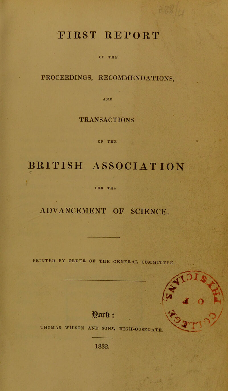 FIRST REPORT OF THE PROCEEDINGS, RECOMMENDATIONS, AND TRANSACTIONS OF THE BRITISH ASSOCIATION ADVANCEMENT OF SCIENCE PRINTED BY ORDER OF THE GENERAL COMMITTEE. 1832.