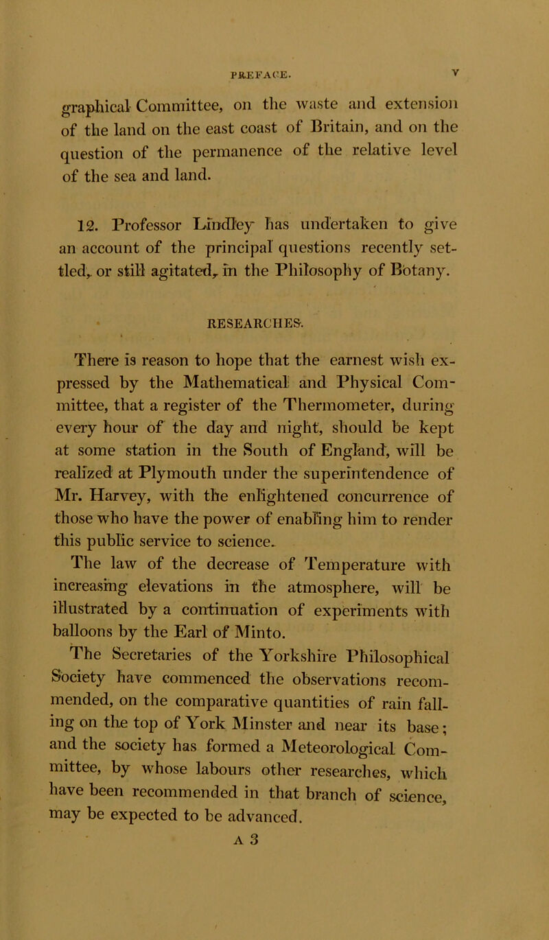 graphical Committee, on the waste and extension of the land on the east coast of Britain, and on the question of the permanence of the relative level of the sea and land. 12. Professor Bindley- lias undertaken to give an account of the principal questions recently set- tled,. or still agitated,, in the Philosophy of Botany. RESEARCHES-. t t There is reason to hope that the earnest wish ex- pressed by the Mathematical and Physical Com- mittee, that a register of the Thermometer, during every hour of the day and night, should be kept at some station in the South of England, will be realized at Plymouth under the superintendence of Mr. Harvey, with the enlightened concurrence of those who have the power of enabling him to render this public service to science. The law of the decrease of Temperature with increasing elevations in the atmosphere, will be illustrated by a continuation of experiments with balloons by the Earl of Minto. The Secretaries of the Yorkshire Philosophical Society have commenced the observations recom- mended, on the comparative quantities of rain fall- ing on the top of York Minster and near its base; and the society has formed a Meteorological Com- mittee, by whose labours other researches, which have been recommended in that branch of science, may be expected to be advanced.