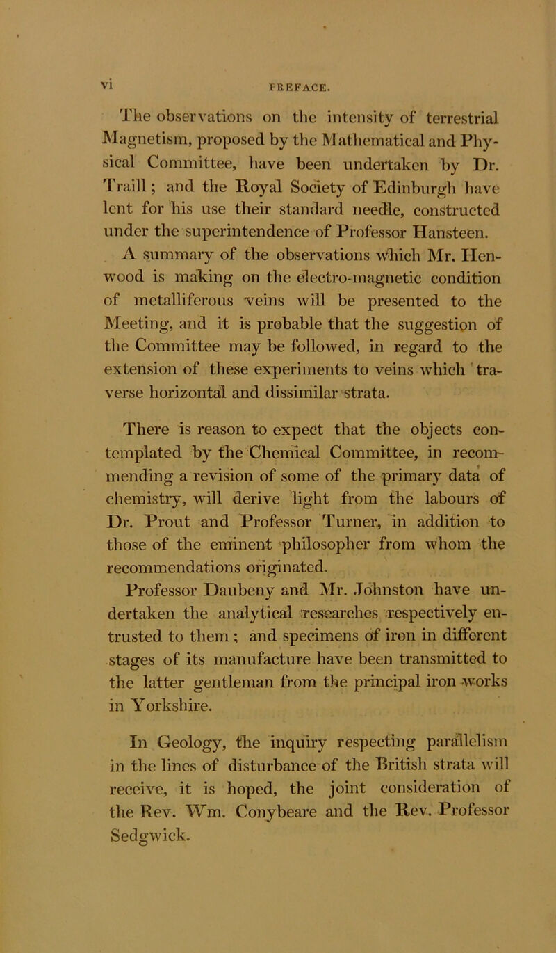 I-llEFACE. The observations on the intensity of terrestrial Magnetism, proposed by the Mathematical and Phy- sical Committee, have been undertaken by Dr. Traill; and the Royal Society of Edinburgh have lent for his use their standard needle, constructed under the superintendence of Professor Hansteen. A summary of the observations which Mr. Hen- wood is making on the electro-magnetic condition of metalliferous veins will be presented to the Meeting, and it is probable that the suggestion of the Committee may be followed, in regard to the extension of these experiments to veins which tra- verse horizontal and dissimilar strata. There is reason to expect that the objects con- templated by the Chemical Committee, in recom- mending a revision of some of the primary data of chemistry, will derive light from the labours of Dr. Prout and Professor Turner, in addition to those of the eminent philosopher from whom the recommendations originated. Professor Daubeny and Mr. Johnston have un- dertaken the analytical researches respectively en- trusted to them ; and specimens of iron in different stages of its manufacture have been transmitted to the latter gentleman from the principal iron works in Yorkshire. In Geology, the inquiry respecting parallelism in the lines of disturbance of the British strata will receive, it is hoped, the joint consideration of the Rev. Wm. Conybeare and the Rev. Professor Sedgwick.