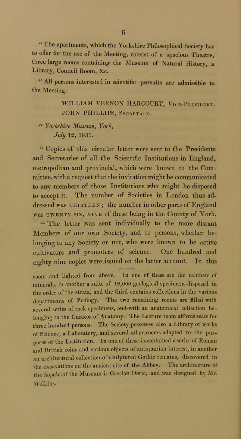 “ Ihe apartments, which the Yorkshire Philosophical Society has to offer for the use ot the Meeting, consist of a spacious Theatre, three large rooms containing the Museum of Natural History, a Library, Council Room, &c. “ All persons interested in scientific pursuits are admissible to the Meeting. WILLIAM VJiRNON HAItCOURT, Vice-President. JOHN PHILLIPS, Secretary. “ Yorkshire Museum, York, July 12, 1831. “ Copies of this circular letter were sent to the Presidents and Secretaries of all the Scientific Institutions in England, metropolitan and provincial, which were known to the Com- mittee, with a request that the invitation might be communicated to any members of those Institutions who might be disposed to accept it. The number of Societies in London thus ad- dressed was thirteen ; the number in other parts of England was twenty-six, nine of these being in the County of York. “ The letter was sent individually to the more distant Members of our own Society, and to persons, whether be- longing to any Society or not, who were known to be active cultivators and promoters of science. One hundred and eighty-nine copies were issued on the latter account. In this room and lighted from above. In one of these are the cabinets of minerals, in another a suite of 12,000 geological specimens disposed in the order of the strata, and the third contains collections in the various departments of Zoology. The two remaining rooms are 'filled with several series of rock specimens, and-with an anatomical collection be- longing to the Curator of Anatomy. The Lecture room affords seats for three hundred persons. The Society possesses also a Library of works of Science, a Laboratory, and several other rooms adapted to the pur- poses of the Institution. In one of these is. contained a series of Roman and British coins and various objects of antiquarian interest, in another an architectural collection of sculptured Gothic remains, discovered in the excavations on the ancient site of the Abbey. The architecture of the facade of the Museum is Grecian Doric, and ..was designed by Mr. Wilkins.