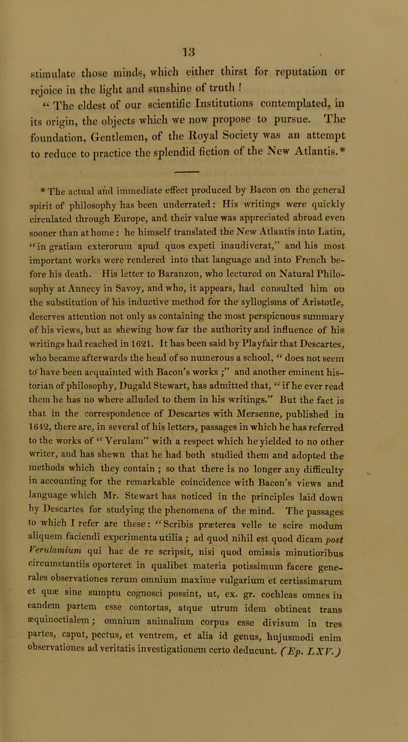 stimulate those minds, which either thirst for reputation or rejoice in the light and sunshine of truth ! “ The eldest of our scientific Institutions contemplated, in its origin, the objects which we now propose to pursue. The foundation, Gentlemen, of the Royal Society was an attempt to reduce to practice the splendid fiction of the New Atlantis.* * The actual and immediate effect produced by Bacon on the general spirit of philosophy has been underrated: His writings were quickly circulated through Europe, and their value was appreciated abroad even sooner than at home: he himself translated the New Atlantis into Latin, “ in gratiam exterorum apud quos expeti inaudiverat,” and his most important works were rendered into that language and into French be- fore his death. His letter to Baranzon, who lectured on Natural Philo- sophy at Annecy in Savoy, and who, it appears, had consulted him on the substitution of his inductive method for the syllogisms of Aristotle, deserves attention not only as containing the most perspicuous summary of his views, but as shewing how far the authority and influence of his writings had reached in 1621. It has been said by Playfair that Descartes, who became afterwards the head of so numerous a school, “ does not seem to- have been acquainted with Bacon’s worksand another eminent his- torian of philosophy, Dugald Stewart, has admitted that, “ if he ever read them he has no where alluded to them in his writings.” But the fact is that in the correspondence of Descartes with Mersenne, published in 1642, there are, in several of his letters, passages in which he has referred to the works of “ Verulam” with a respect which he yielded to no other writer, and has shewn that he had both studied them and adopted the methods which they contain ; so that there is no longer any difficulty in accounting for the remarkable coincidence with Bacon’s views and language which Mr. Stewart has noticed in the principles laid down by Descartes for studying the phenomena of the mind. The passages to which I refer are these: “ Scribis prseterea velle te scire modum aliquem faciendi experimenta utilia; ad quod nihil est quod dicam post Verulamium qui hac de re scripsit, nisi quod omissis minutioribus circumstantiis oporteret in qualibet materia potissimum facere gene- rales observationes rerum omnium maxime vulgarium et certissimarum et quse sine sumptu cognosci possint, ut, ex. gr. cochleas omnes in eandem partem esse contortas, atque utrum idem obtineat trans sequinoctialem; omnium animalium corpus esse divisum in tres partes, caput, pectus, et ventrem, et alia id genus, hujusmodi enim observationes ad veritatis investigationem certo deducunt. (Ep. LXV.)