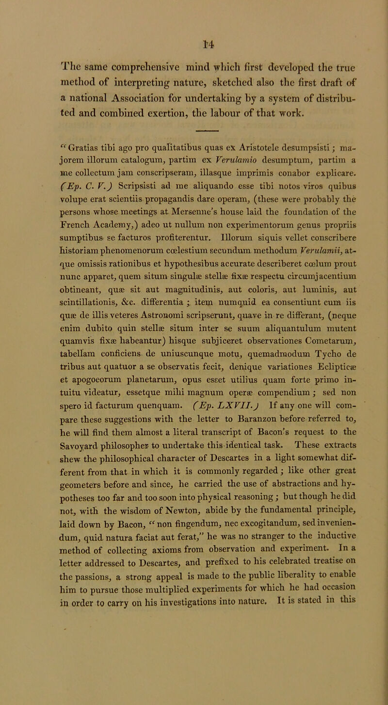 The same comprehensive mind which first developed the true method of interpreting nature, sketched also the first draft of a national Association for undertaking by a system of distribu- ted and combined exertion, the labour of that work. c< Gratias tibi ago pro qualitatibus quas ex Aristotele desumpsisti; ma- jorem illorum catalogum, partira ex Verulamio desumptum, partim a me collectum jam conscripseram, illasque imprimis conabor explicare. (Ep. C. V.) Scripsisti ad me aliquando esse tibi notos viros quibus volupe erat scientiis propaganda dare operam, (these were probably the persons whose meetings at Mersenne’s house laid the foundation of the French Academy,) adeo ut nullum non experimentorum genus propriis sumptibus se facturos profiterentur. Illorum siquis vellet conscribere historiam phenomenorum ccelestium secundum methodum Verulamii, at- que omissis rationibus et hypothesibus accurate describeret coelum prout nunc apparet, quem situm singulse stellae fixae respectu circumj acentium obtineant, quae sit aut magnitudinis, aut coloris, aut luminis, aut scintillationis, &c. differentia ; item numquid ea consentiunt cum iis quae de illis veteres Astronomi scripserunt, quave in re differant, (neque enim dubito quin stellae situm inter se suum aliquantulum mutent quamvis fixae habeantur) hisque subjiceret observationes Cometarum, tabellam conficiens de uniuscunque motu, quemadmodum Tycho de tribus aut quatuor a se observatis fecit, denique variationes Eclipticae et apogoeorum planetarum, opus esset utilius quam forte primo in- tuitu videatur, essetque milii magnum operae compendium; sed non spero id facturum quenquam. (Ep. LXVII.J If any one will com- pare these suggestions with the letter to Baranzon before referred to, he will find them almost a literal transcript of Bacon’s request to the Savoyard philosopher- to undertake this identical task. These extracts shew the philosophical character of Descartes in a light somewhat dif- ferent from that in which it is commonly regarded; like other great geometers before and since, he carried the use of abstractions and hy- potheses too far and too soon into physical reasoning; hut though he did not, with the wisdom of Newton, abide by the fundamental principle, laid down hy Bacon, “ non fingendum, nec excogitandum, sed invenien- dum, quid natura faciat aut ferat,” he was no stranger to the inductive method of collecting axioms from observation and experiment. In a letter addressed to Descartes, and prefixed to his celebrated treatise on the passions, a strong appeal is made to the public liberality to enable him to pursue those multiplied experiments for which he had occasion in order to carry on his investigations into nature. It is stated in this