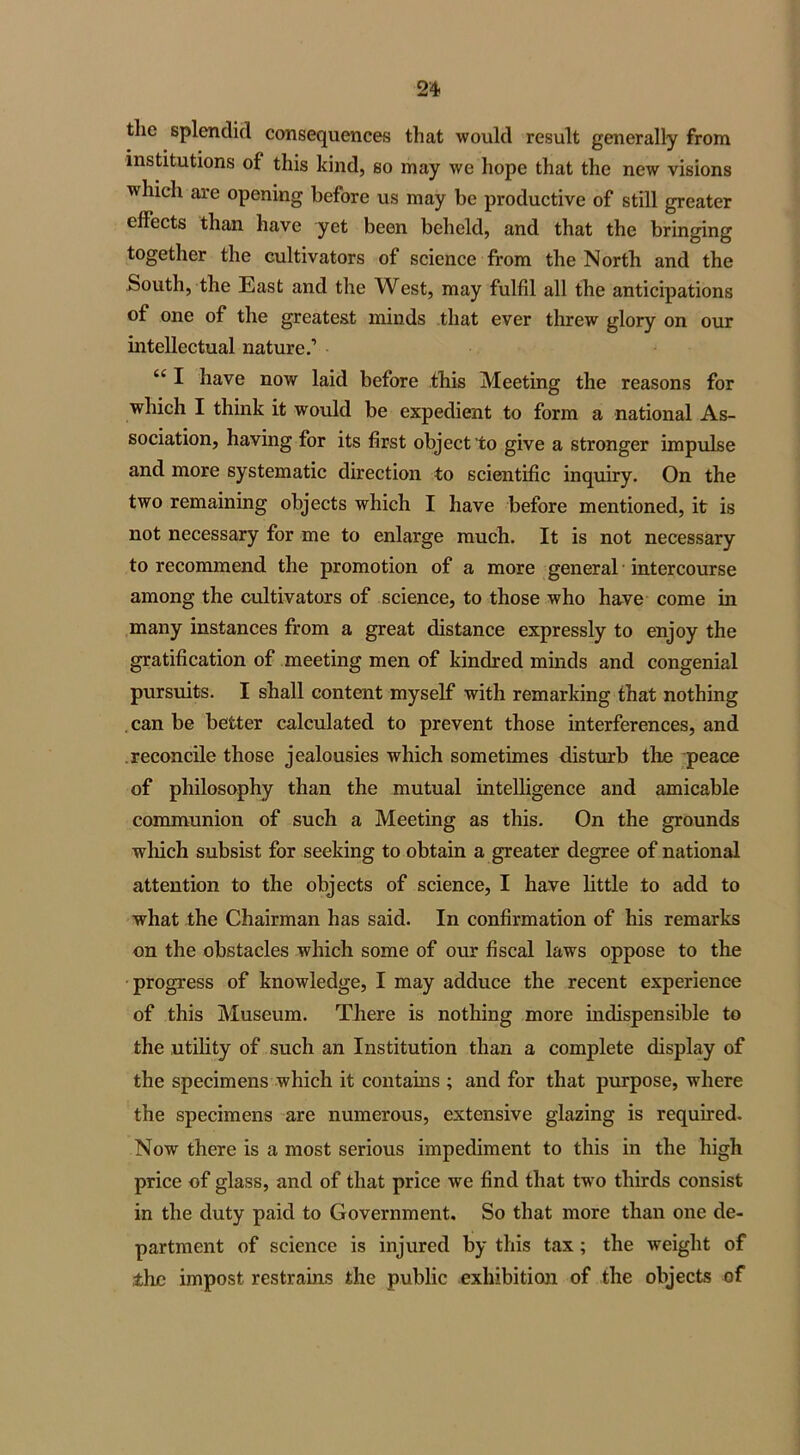 the splendid consequences that would result generally from institutions of this kind, so may we hope that the new visions which are opening before us may be productive of still greater effects than have yet been beheld, and that the bringing together the cultivators of science from the North and the South, the East and the West, may fulfil all the anticipations of one of the greatest minds that ever threw glory on our intellectual nature.’ “ I have now laid before this Meeting the reasons for which I think it would be expedient to form a national As- sociation, having for its first object to give a stronger impulse and more systematic direction to scientific inquiry. On the two remaining objects which I have before mentioned, it is not necessary for me to enlarge much. It is not necessary to recommend the promotion of a more general intercourse among the cultivators of science, to those who have come in many instances from a great distance expressly to enjoy the gratification of meeting men of kindred minds and congenial pursuits. I shall content myself with remarking that nothing can be better calculated to prevent those interferences, and reconcile those jealousies which sometimes disturb the peace of philosophy than the mutual intelligence and amicable communion of such a Meeting as this. On the grounds which subsist for seeking to obtain a greater degree of national attention to the objects of science, I have little to add to what the Chairman has said. In confirmation of his remarks on the obstacles which some of our fiscal laws oppose to the progress of knowledge, I may adduce the recent experience of this Museum. There is nothing more indispensible to the utility of such an Institution than a complete display of the specimens which it contains ; and for that purpose, where the specimens are numerous, extensive glazing is required. Now there is a most serious impediment to this in the high price of glass, and of that price we find that two thirds consist in the duty paid to Government. So that more than one de- partment of science is injured by this tax ; the weight of the impost restrains the public exhibition of the objects of