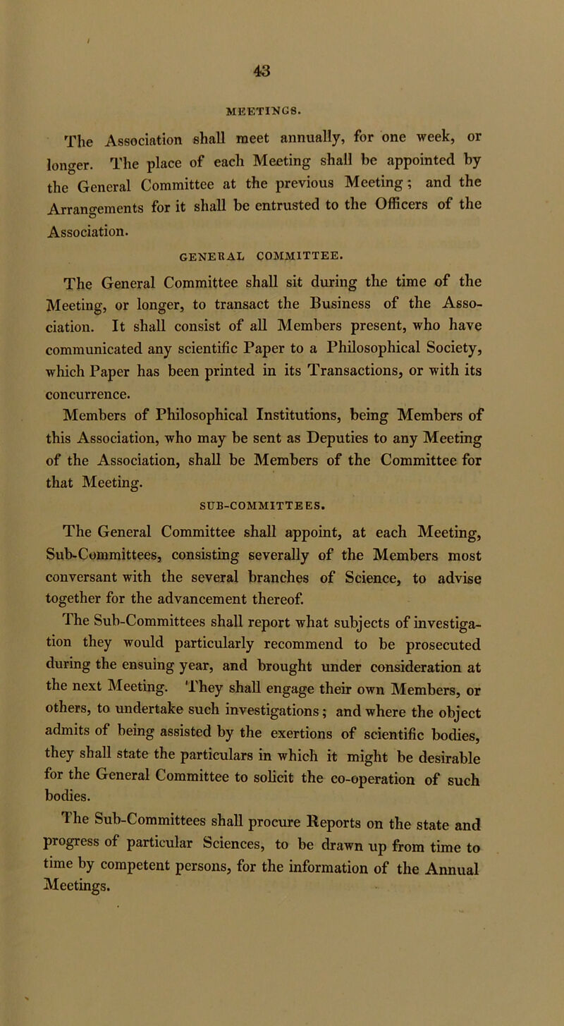 I 43 MEETINGS. The Association shall meet annually, for one week, or longer. The place of each Meeting shall be appointed by the General Committee at the previous Meeting; and the Arrangements for it shall be entrusted to the Officers of the Association. GENERAL COMMITTEE. The General Committee shall sit during the time of the Meeting, or longer, to transact the Business of the Asso- ciation. It shall consist of all Members present, who have communicated any scientific Paper to a Philosophical Society, which Paper has been printed in its Transactions, or with its concurrence. Members of Philosophical Institutions, being Members of this Association, who may be sent as Deputies to any Meeting of the Association, shall be Members of the Committee for that Meeting. SUB-COMMITTEES. The General Committee shall appoint, at each Meeting, Sub-Committees, consisting severally of the Members most conversant with the several branches of Science, to advise together for the advancement thereof. The Sub-Committees shall report what subjects of investiga- tion they would particularly recommend to be prosecuted during the ensuing year, and brought under consideration at the next Meeting. They shall engage their own Members, or others, to undertake such investigations; and where the object admits of being assisted by the exertions of scientific bodies, they shall state the particulars in which it might be desirable for the General Committee to solicit the co-operation of such bodies. 1 he Sub-Committees shall procure Reports on the state and progress of particular Sciences, to be drawn up from time to time by competent persons, for the information of the Annual Meetings.