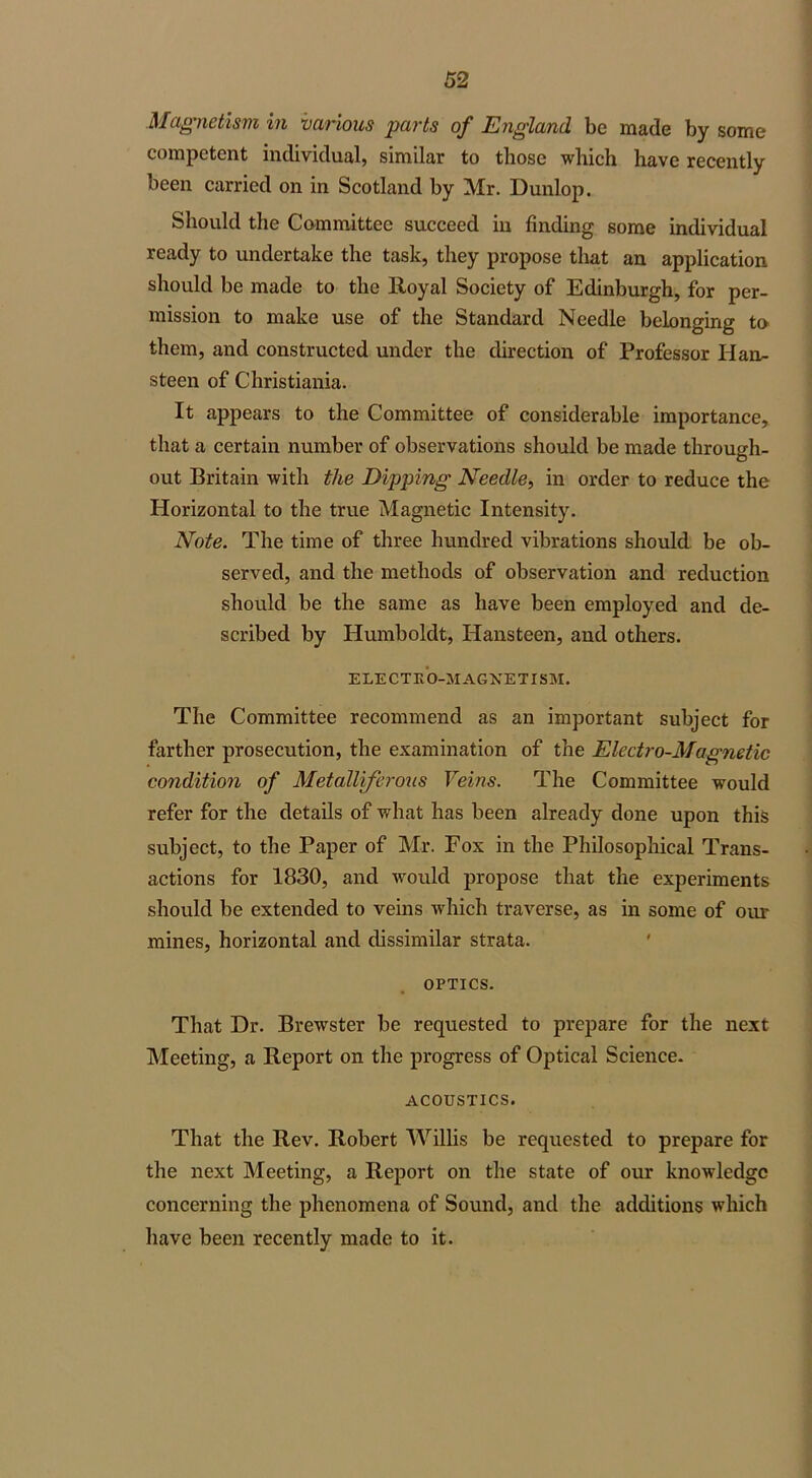 Magnetism in various parts of England be made by some competent individual, similar to those which have recently been carried on in Scotland by Mr. Dunlop. Should the Committee succeed in finding some individual ready to undertake the task, they propose that an application should be made to the Royal Society of Edinburgh, for per- mission to make use of the Standard Needle belonging to them, and constructed under the direction of Professor Han- steen of Christiania. It appears to the Committee of considerable importance, that a certain number of observations should be made through- out Britain with the Dipping Needle, in order to reduce the Horizontal to the true Magnetic Intensity. Note. The time of three hundred vibrations should be ob- served, and the methods of observation and reduction should be the same as have been employed and de- scribed by Humboldt, Hansteen, and others. ELECTRO-VIAGXETISM. The Committee recommend as an important subject for farther prosecution, the examination of the Electro-Magnetic condition of Metalliferous Veins. The Committee would refer for the details of what has been already done upon this subject, to the Paper of Mr. Fox in the Philosophical Trans- actions for 1830, and would propose that the experiments should be extended to veins which traverse, as in some of our mines, horizontal and dissimilar strata. OPTICS. That Dr. Brewster be requested to prepare for the next Meeting, a Report on the progress of Optical Science. ACOUSTICS. That the Rev. Robert Willis be requested to prepare for the next Meeting, a Report on the state of our knowledge concerning the phenomena of Sound, and the additions which have been recently made to it.