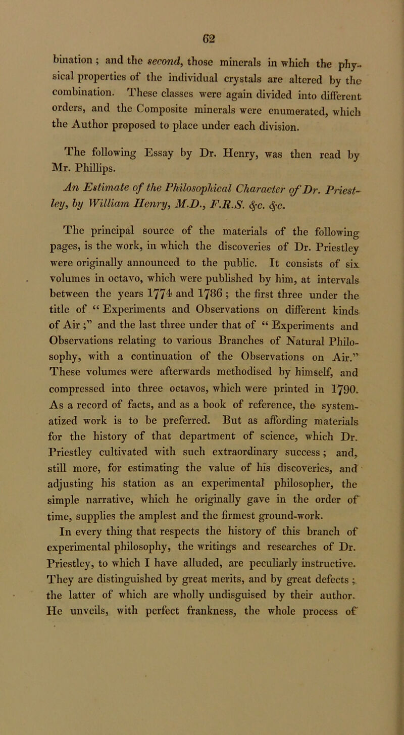 bination; and the second, those minerals in which the phy- sical properties of the individual crystals are altered by the combination. These classes were again divided into different orders, and the Composite minerals were enumerated, which the Author proposed to place under each division. The following Essay by Dr. Henry, was then read by Mr. Phillips. An Estimate of the Philosophical Character of Dr. Priest- ley, by William Henry, M.D., F.R.S. <§*c. Qc. The principal source of the materials of the following pages, is the work, in which the discoveries of Dr. Priestley were originally announced to the public. It consists of six volumes in octavo, which were published by him, at intervals between the years 1774 and I786 ; the first three under the title of “ Experiments and Observations on different kinds of Air and the last three under that of “ Experiments and Observations relating to various Branches of Natural Philo- sophy, with a continuation of the Observations on Air.” These volumes were afterwards methodised by himself, and compressed into three octavos, which were printed in 1790. As a record of facts, and as a book of reference, the- system- atized work is to be preferred. But as affording materials for the history of that department of science, which Dr. Priestley cultivated with such extraordinary success ; and, still more, for estimating the value of his discoveries, and adjusting his station as an experimental philosopher, the simple narrative, which he originally gave in the order of time, supplies the amplest and the firmest ground-work. In every thing that respects the history of this branch of experimental philosophy, the writings and researches of Dr. Priestley, to which I have alluded, are peculiarly instructive. They are distinguished by great merits, and by great defects ; the latter of which are wholly undisguised by their author. He unveils, with perfect frankness, the whole process of