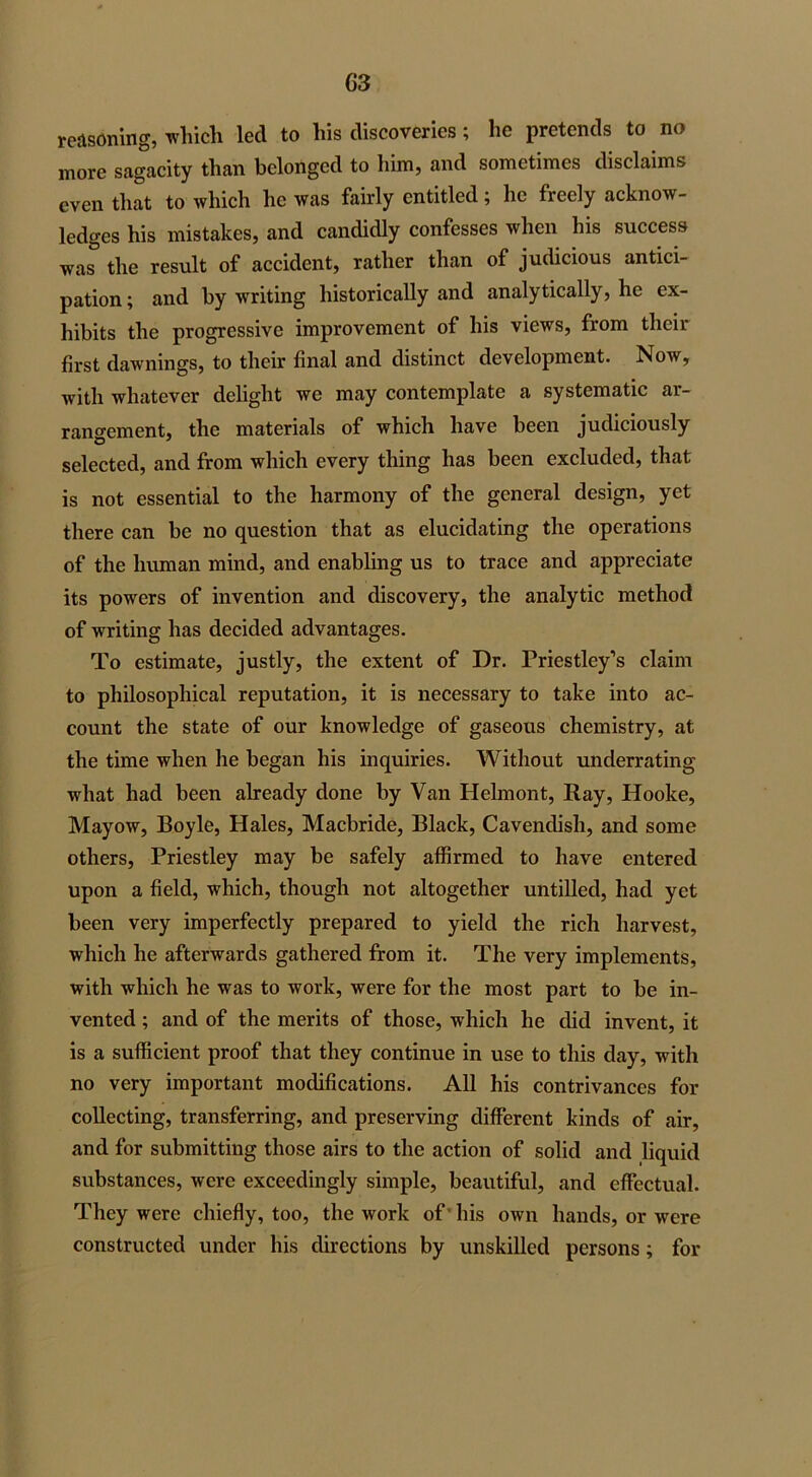 G3 reasoning, which led to his discoveries; he pretends to no more sagacity than belonged to him, and sometimes disclaims even that to which he was fairly entitled; lie freely acknow- ledges his mistakes, and candidly confesses when his success was the result of accident, rather than of judicious antici- pation ; and by writing historically and analytically, he ex- hibits the progressive improvement of his views, from their first dawnings, to their final and distinct development. Now, with whatever delight we may contemplate a systematic ar- rangement, the materials of which have been judiciously selected, and from which every thing has been excluded, that is not essential to the harmony of the general design, yet there can be no question that as elucidating the operations of the human mind, and enabling us to trace and appreciate its powers of invention and discovery, the analytic method of writing has decided advantages. To estimate, justly, the extent of Dr. Priestley’s claim to philosophical reputation, it is necessary to take into ac- count the state of our knowledge of gaseous chemistry, at the time when he began his inquiries. Without underrating what had been already done by Van Helmont, Ray, Hooke, Mayow, Boyle, Hales, Macbride, Black, Cavendish, and some others, Priestley may be safely affirmed to have entered upon a field, which, though not altogether untilled, had yet been very imperfectly prepared to yield the rich harvest, which he afterwards gathered from it. The very implements, with which he was to work, were for the most part to be in- vented ; and of the merits of those, which he did invent, it is a sufficient proof that they continue in use to this day, with no very important modifications. All his contrivances for collecting, transferring, and preserving different kinds of air, and for submitting those airs to the action of solid and liquid substances, were exceedingly simple, beautiful, and effectual. They were chiefly, too, the work of his own hands, or were constructed under his directions by unskilled persons; for