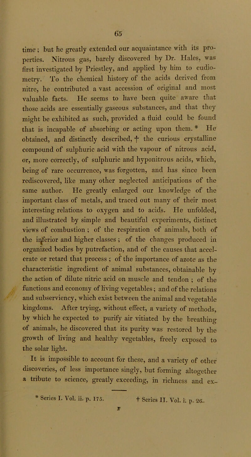 time; but he greatly extended our acquaintance with its pro- perties. Nitrous gas, barely discovered by Dr. Hales, was first investigated by Priestley, and applied by him to eudio- metry. To the chemical history of the acids derived from nitre, he contributed a vast accession of original and most valuable facts. Pie seems to have been quite aware that those acids are essentially gaseous substances, and that they might be exhibited as such, provided a fluid could be found that is incapable of absorbing or acting upon them. * He obtained, and distinctly described, -j* the curious crystalline compound of sulphuric acid with the vapour of nitrous acid, or, more correctly, of sulphuric and hyponitrous acids, which, being of rare occurrence, was forgotten, and has since been rediscovered, like many other neglected anticipations of the same author. He greatly enlarged our knowledge of the important class of metals, and traced out many of their most interesting relations to oxygen and to acids. He unfolded, and illustrated by simple and beautiful experiments, distinct views of combustion ; of the respiration of animals, both of the inferior and higher classes ; of the changes produced in organized bodies by putrefaction, and of the causes that accel- erate or retard that process ; of the importance of azote as the characteristic ingredient of animal substances, obtainable by the action of dilute nitric acid on muscle and tendon ; of the functions and economy of living vegetables; and of the relations and subserviency, which exist between the animal and vegetable kingdoms. After trying, without effect, a variety of methods, by which he expected to purify air vitiated by the breathing of animals, he discovered that its purity was restored by the growth of living and healthy vegetables, freely exposed to the solar light. It is impossible to account for these, and a variety of other discoveries, of less importance singly, but forming altogether a tribute to science, greatly exceeding, in richness and ex- * Series I. Vol. ii. p. 175. + Series II. Vol. i. p, 2Cv- 3T