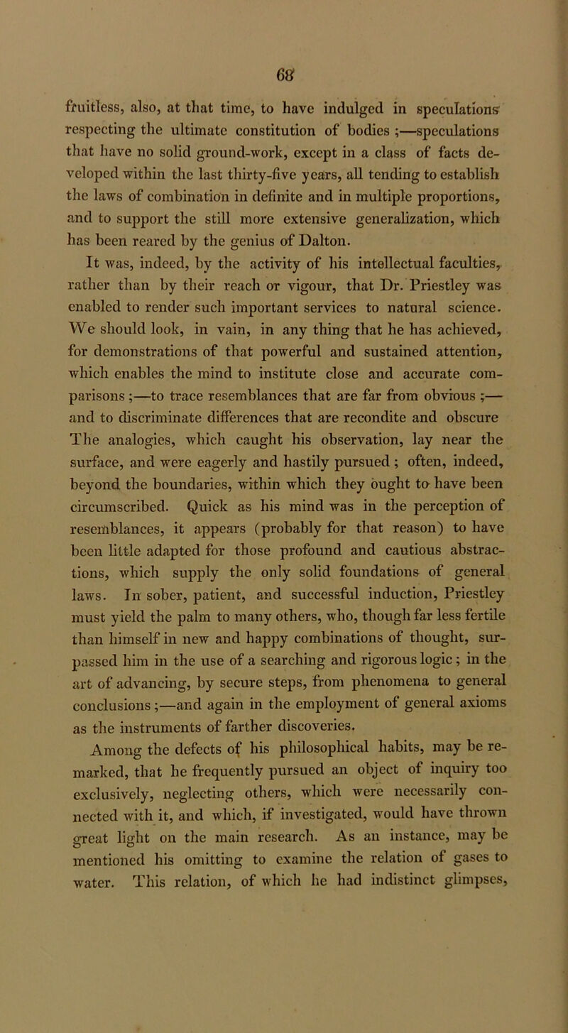 fruitless, also, at that time, to have indulged in speculations respecting the ultimate constitution of bodies ;—speculations that have no solid ground-work, except in a class of facts de- veloped within the last thirty-five years, all tending to establish the laws of combination in definite and in multiple proportions, and to support the still more extensive generalization, which has been reared by the genius of Dalton. It was, indeed, by the activity of his intellectual faculties, rather than by their reach or vigour, that Dr. Priestley was enabled to render such important services to natural science. We should look, in vain, in any thing that he has achieved, for demonstrations of that powerful and sustained attention, which enables the mind to institute close and accurate com- parisons ;—to trace resemblances that are far from obvious ;— and to discriminate differences that are recondite and obscure The analogies, which caught his observation, lay near the surface, and were eagerly and hastily pursued ; often, indeed, beyond the boundaries, within which they ought to have been circumscribed. Quick as his mind was in the perception of resemblances, it appears (probably for that reason) to have been little adapted for those profound and cautious abstrac- tions, which supply the only solid foundations of general laws. In sober, patient, and successful induction, Priestley must yield the palm to many others, who, though far less fertile than himself in new and happy combinations of thought, sur- passed him in the use of a searching and rigorous logic; in the art of advancing, by secure steps, from phenomena to general conclusions;—and again in the employment of general axioms as the instruments of farther discoveries. Among the defects of his philosophical habits, may be re- marked, that he frequently pursued an object of inquiry too exclusively, neglecting others, which were necessarily con- nected with it, and which, if investigated, would have thrown great light on the main research. As an instance, may be mentioned his omitting to examine the relation of gases to water. This relation, of which he had indistinct glimpses,