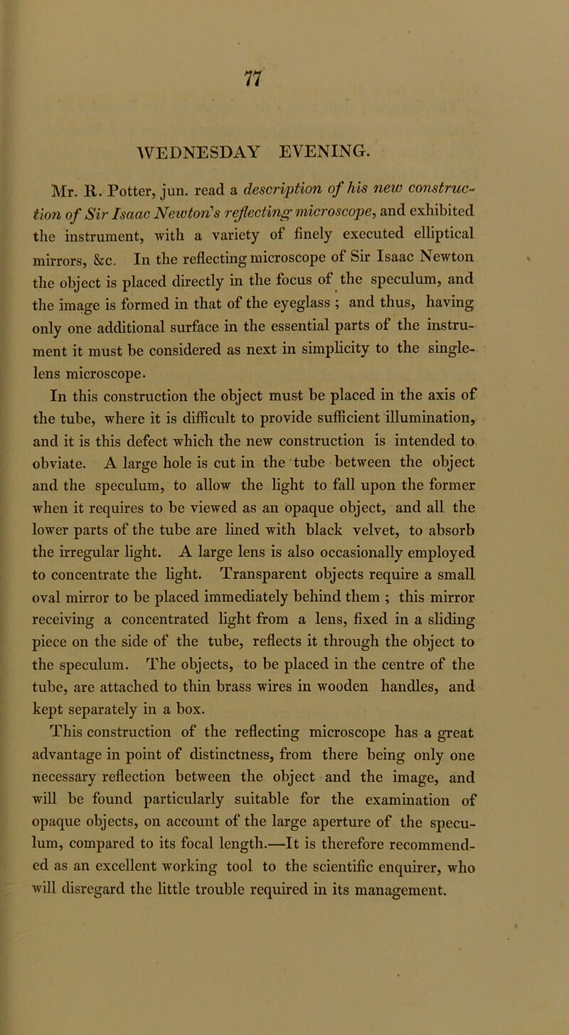 AVEDNESDAY EVENING. Mr. R. Potter, jun. read a description of his new construc- tion of Sir Isaac Newton's reflecting microscope, and exhibited the instrument, with a variety of finely executed elliptical mirrors, &c. In the reflecting microscope of Sir Isaac Newton the object is placed directly in the focus of the speculum, and the image is formed in that of the eyeglass ; and thus, having only one additional surface in the essential parts of the instru- ment it must be considered as next in simplicity to the single- lens microscope. In this construction the object must he placed in the axis of the tube, where it is difficult to provide sufficient illumination, and it is this defect which the new construction is intended to obviate. A large hole is cut in the tube between the object and the speculum, to allow the light to fall upon the former when it requires to be viewed as an Opaque object, and all the lower parts of the tube are lined with black velvet, to absorb the irregular light. A large lens is also occasionally employed to concentrate the light. Transparent objects require a small oval mirror to be placed immediately behind them ; this mirror receiving a concentrated light from a lens, fixed in a sliding piece on the side of the tube, reflects it through the object to the speculum. The objects, to be placed in the centre of the tube, are attached to thin brass wires in wooden handles, and kept separately in a box. This construction of the reflecting microscope has a great advantage in point of distinctness, from there being only one necessary reflection between the object and the image, and will be found particularly suitable for the examination of opaque objects, on account of the large aperture of the specu- lum, compared to its focal length.—It is therefore recommend- ed as an excellent working tool to the scientific enquirer, who will disregard the little trouble required in its management.