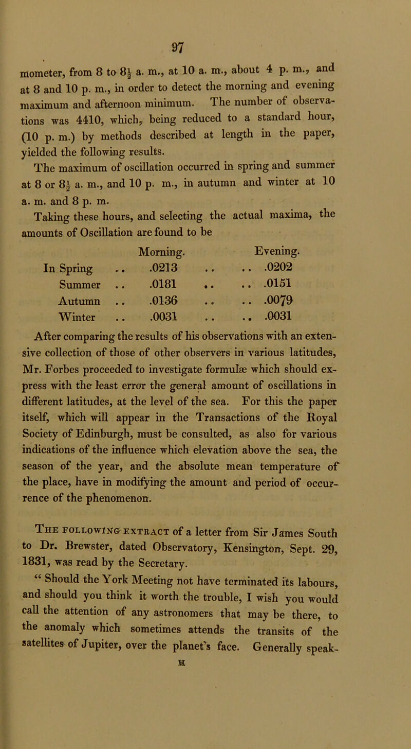 mometer, from 8 to 8* a. m., at 10 a. m., about 4 p. m., and at 8 and 10 p. m., in order to detect the morning and evening maximum and afternoon minimum, 3 he number of observa- tions was 4410, which, being reduced to a standard hour, (10 p. m.) by methods described at length in the paper, yielded the following results. The maximum of oscillation occurred in spring and summer at 8 or 8£ a. m., and 10 p. m., in autumn and winter at 10 a. m. and 8 p. m. Taking these hours, and selecting the actual maxima, the amounts of Oscillation are found to be Morning. Evening. Spring .0213 .. .0202 Summer .0181 .. .0151 Autumn .0136 .. .0079 Winter .0031 .. .0031 After comparing the results of his observations with an exten- sive collection of those of other observers in various latitudes, Mr. Forbes proceeded to investigate formulae which should ex- press with the least error the general amount of oscillations in different latitudes, at the level of the sea. For this the paper itself, which will appear in the Transactions of the Royal Society of Edinburgh, must be consulted, as also for various indications of the influence which elevation above the sea, the season of the year, and the absolute mean temperature of the place, have in modifying the amount and period of occur- rence of the phenomenon. The following extract of a letter from Sir James South to Dr. Brewster, dated Observatory, Kensington, Sept. 29, 1831, was read by the Secretary. “ Should the York Meeting not have terminated its labours, and should you think it worth the trouble, I wish you would call the attention of any astronomers that may be there, to the anomaly which sometimes attends the transits of the satellites of Jupiter, over the planet’s face. Generally speak- H