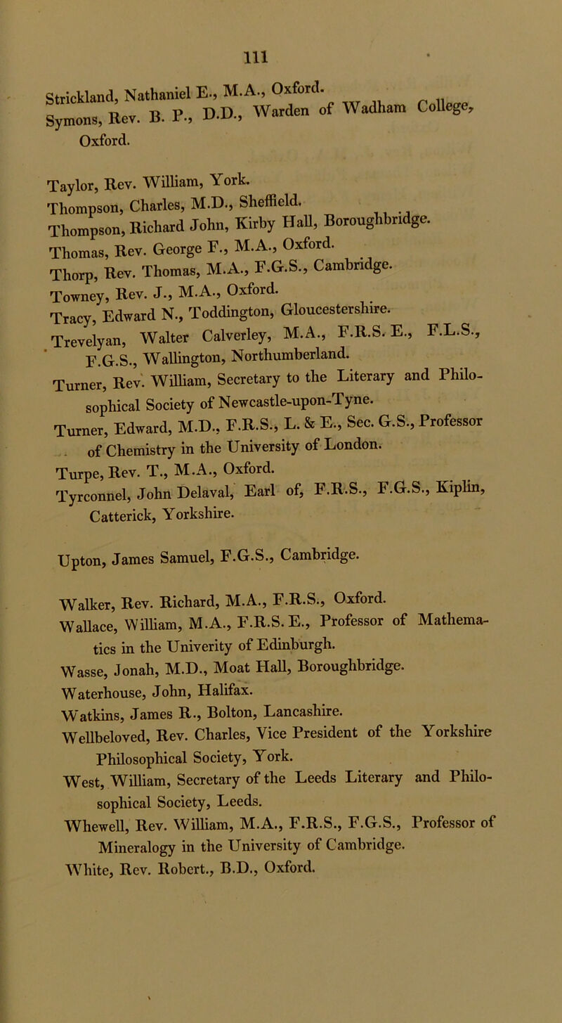 Strickland, Nathaniel E-, M.A., Oxford. Symons, Rev. B. P-, DD-> W»rden of Wadhara College’ Oxford. Taylor, Rev. William, York. Thompson, Charles, M.D., Sheffield. Thompson, Richard John, Kirby Hall, Boroughbndge. Thomas, Rev. George F., M.A., Oxford. Thorp, Rev. Thomas, M.A., F.G.S., Cambridge. Towney, Rev. J., M.A., Oxford. Tracy, Edward N., Toddington, Gloucestershire. Trevelyan, Walter Calverley, M.A., F.R.S. E., F.L.S., F.G.S., Wallington, Northumberland. Turner, Rev. William, Secretary to the Literary and Philo- sophical Society of Newcastle-upon-Tyne. Turner, Edward, M.D, F.R.S., L. & E., Sec. G.S., Professor of Chemistry in the University of London. Turpe, Rev. T., M.A., Oxford. Tyrconnel, John Delaval, Earl of, F.R.S., F.G.S., Kiplin, Catterick, Yorkshire. Upton, James Samuel, F.G.S., Cambridge. Walker, Rev. Richard, M.A., F.R.S., Oxford. Wallace, William, M.A., F.R.S. E., Professor of Mathema- tics in the Univerity of Edinburgh. Wasse, Jonah, M.D., Moat Hall, Boroughbridge. Waterhouse, John, Halifax. Watkins, James R., Bolton, Lancashire. Wellbeloved, Rev. Charles, Vice President of the Yorkshire Philosophical Society, York. West, William, Secretary of the Leeds Literary and Philo- sophical Society, Leeds. Whewell, Rev. William, M.A., F.R.S., F.G.S., Professor of Mineralogy in the University of Cambridge. White, Rev. Robert., B.D., Oxford.