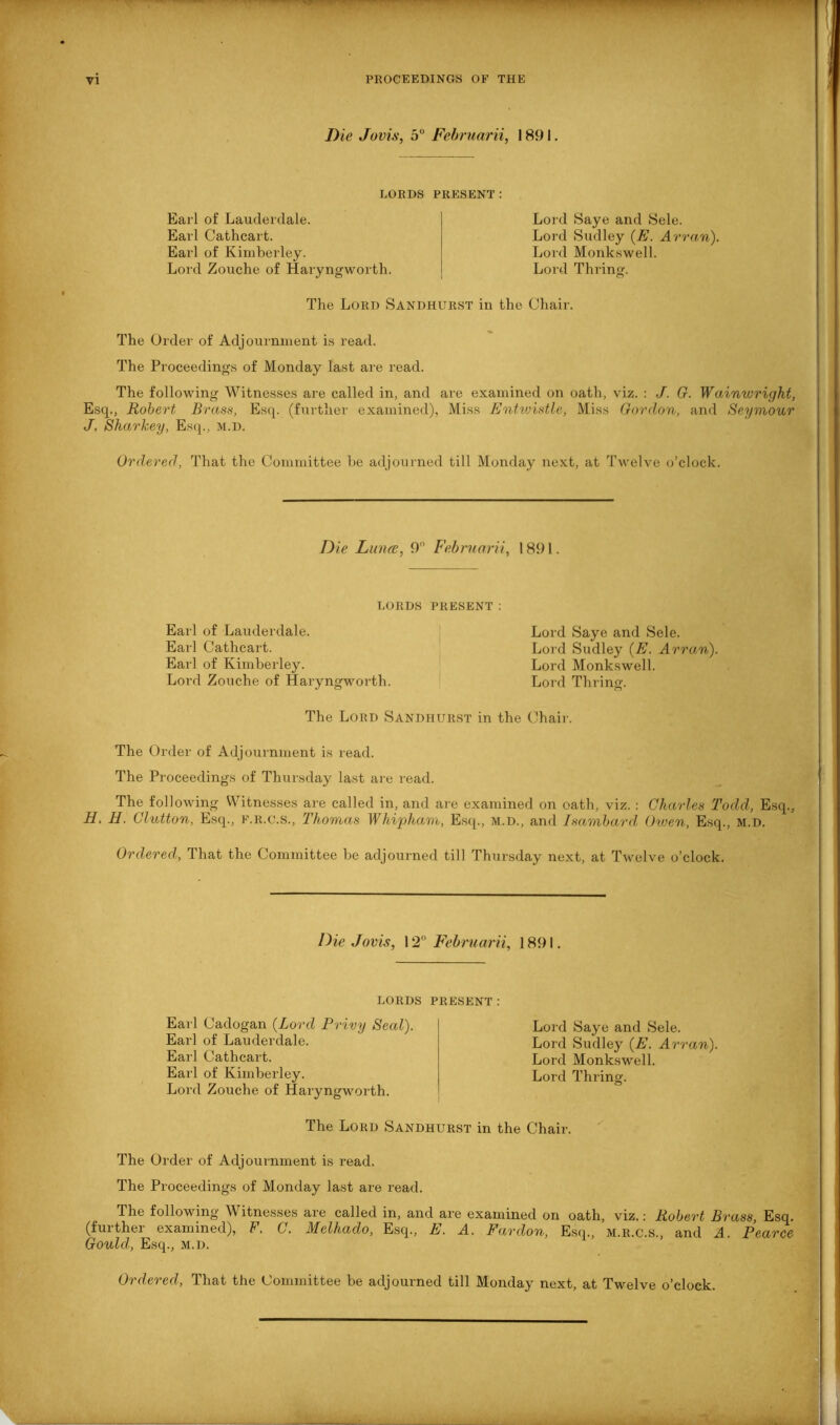 Die Jovis, 5° Februarii, 1891. LORDS PRESENT: Earl of Lauderdale. Earl Cathcart. Earl of Kimberley. Lord Zouche of Haryngworth. Lord Saye and Sele. Lord Sudley (E. Arran). Lord Monk,swell. Lord Thring. The Lord Sandhurst in the Chair. The Order of Adjournment is read. The Proceedings of Monday last are read. The following Witnesses are called in, and are examined on oath, viz. : J. G. Wainwright, Esq., Robert Brass, Esq. (further examined), Miss Entwistle, Miss Gordon, and Seymour J. Sharkey, Esq., m.d. Ordered, That the Committee he adjourned till Monday next, at Twelve o’clock. Die Lunas, 9° Februarii, 1891. LORDS PRESENT : Earl of Lauderdale. Earl Cathcart. Earl of Kimberley. Lord Zouche of Haryngworth. Lord Saye and Sele. Lord Sudley (E. Arran), Lord Monkswell. Lord Thring. The Lord Sandhurst in the Chair. The Order of Adjournment is read. The Proceedings of Thursday last are read. The following Witnesses are called in, and are examined on oath, viz. : Charles Todd, Esq., H. H. Glutton, Esq., f.r.c.s., Thomas Whipham, Esq., M.D., and Isambard Oiven, Esq., m.d. Ordered, That the Committee he adjourned till Thursday next, at Twelve o’clock. Die Jovis, 12° Februarii, 1891. LORDS PRESENT: Earl Cadogan (Lord Privy Seal). Earl of Lauderdale. Earl Cathcart. Earl of Kimberley. Lord Zouche of Haryngworth. Lord Saye and Sele. Lord Sudley (E. Arran). Lord Monkswell. Lord Thring. The Lord Sandhurst in the Chair. The Order of Adjournment is read. The Proceedings of Monday last are read. The following Witnesses are called in, and are examined on oath, viz.: Robert Brass, Esq. (further examined), F. C. Melhado, Esq., E. A. Pardon, Esq., m.r.c.s., and A. Pearce Gould, Esq., M.D.
