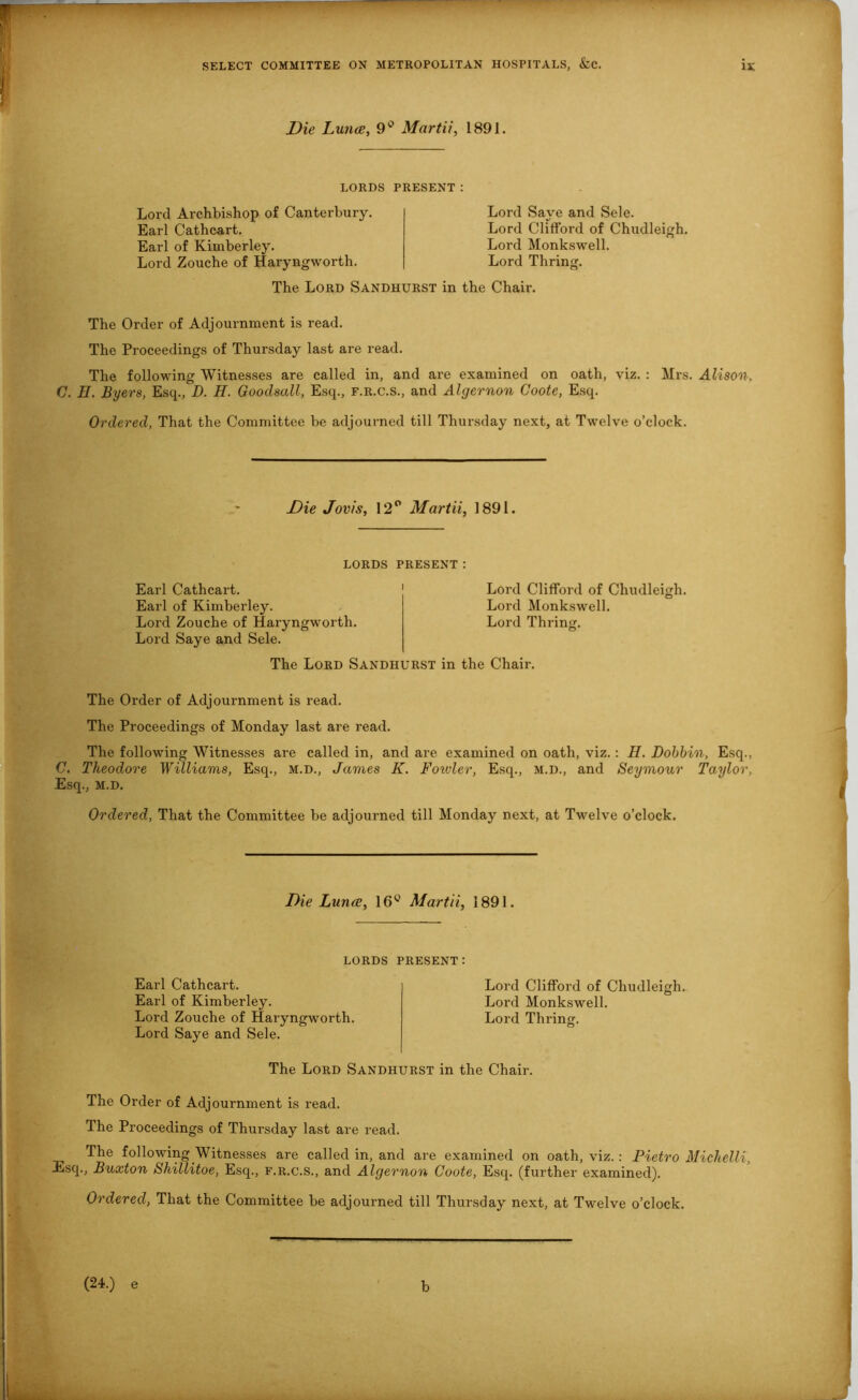 Die Lunce, 9° Martii, 1891. LORDS PRESENT: Lord Archbishop of Canterbury. Earl Cathcart. Earl of Kimberley. Lord Zouche of Haryngworth. Lord Save and Sele. Lord Clifford of Chudleigh. Lord Monkswell. Lord Thring. The Lord Sandhurst in the Chair. The Order of Adjournment is read. The Proceedings of Thursday last are read. The following Witnesses are called in, and are examined on oath, viz. : Mrs. Alison. G. H. Byers, Esq., D. H. Goodsall, Esq., f.r.c.s., and Algernon Coote, Esq. Ordered, That the Committee be adjourned till Thursday next, at Twelve o’clock. Die Jovis, 12° Martii, 1891. lords present: Earl Cathcart. Earl of Kimberley. Lord Zouche of Haryngworth. Lord Saye and Sele. Lord Clifford of Chudleigh. Lord Monkswell. Lord Thring. The Lord Sandhurst in the Chair. The Order of Adjournment is read. The Proceedings of Monday last are read. The following Witnesses are called in, and are examined on oath, viz.: H. Dobbin, Esq., 0. Theodore Williams, Esq., m.d., James K. Foxvler, Esq., M.D., and Seymour Taylor, Esq., m.d. Ordered, That the Committee be adjourned till Monday next, at Twelve o’clock. Die Lunce, 16° Martii, 1891. LORDS Earl Cathcart. Earl of Kimberley. Lord Zouche of Haryngworth. Lord Saye and Sele. present: Lord Clifford of Chudleigh. Lord Monkswell. Lord Thring. The Lord Sandhurst in the Chair. The Order of Adjournment is read. The Proceedings of Thursday last are read. The following Witnesses are called in, and are examined on oath, viz. : Pietro Michelli, Esq., Buxton Shillitoe, Esq., f.r.c.s., and Algernon Coote, Esq. (further examined). Ordered, That the Committee be adjourned till Thursday next, at Twelve o’clock. (24.) e b