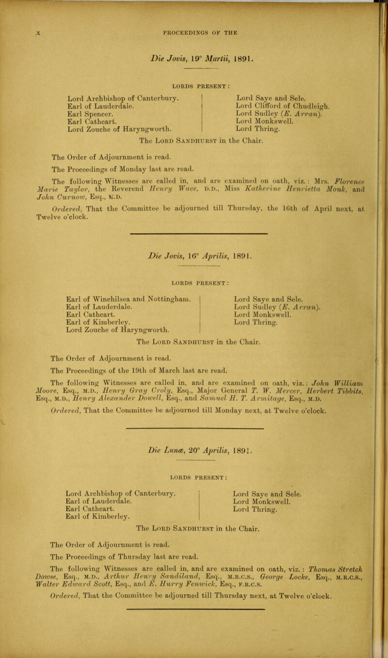 Die Jovis, 19° Marin, 1891. LORDS PRESENT: Lord Archbishop of Canterbury. Earl of Lauderdale. Earl Spencer. Earl Cathcart. Lord Zouche of Haryngworth. Lord Saye and Sele. Lord Clifford of Chudleigh. Lord Sudley (E. Arran). Lord Monkswell. Lord Thring. The Lord Sandhurst in the Chair. The Order of Adjournment is read. The Proceedings of Monday last are read. The following Witnesses are called in, and are examined on oath, viz. : Mrs. Florence Marie Taylor, the Reverend Henry Wace, d.d., Miss Katherine Henrietta Monk, and John G nr now, Esq., m.d. Ordered, That the Committee be adjourned till Thursday, the lGth of April next, at Twelve o’clock. Die Jovis, 16° Aprilis, 1891. LORDS PRESENT : Earl of Winchilsea and Nottingham. Earl of Lauderdale. Earl Cathcart. Earl of Kimberley. Lord Zouche of Haryngworth. Lord Saye and Sele. Lord Sudley (E. Arran). Lord Monkswell. Lord Thring. The Lord Sandhurst in the Chair. The Order of Adjournment is read. The Proceedings of the 19th of March last are read. o The following Witnesses are called in, and are examined on oath, viz.: John William Moore, Esq., m.d., Henry Gray Croly, Esq., Major General T. W. Mercer, Herbert Tibbits, Esq., m.d., Henry Alexander Dowell, Esq., and Samuel H. T. Armitaye, Esq., M.D. Ordered, That the Committee be adjourned till Monday next, at Twelve o’clock. Die Dines, 20° Aprilis, 1891. LORDS PRESENT: Lord Archbishop of Canterbury. Earl of Lauderdale. Earl Cathcart. Earl of Kimberley. Lord Saye and Sele. Lord Monkswell. Lord Thring. The Lord Sandhurst in the Chair. The Order of Adjournment is read. The Proceedings of Thursday last are read. The following Witnesses are called in, and are examined on oath, viz. : Thomas Stretch Dowse, Esq., m.d., Arthur Hewy Sandiland, Esq., m.r.c.s., George Loclce, Esq., m.r.c.s., Walter Edward Scott, Esq., and E. Hurry Femcick, Esq., f.r.c.S.
