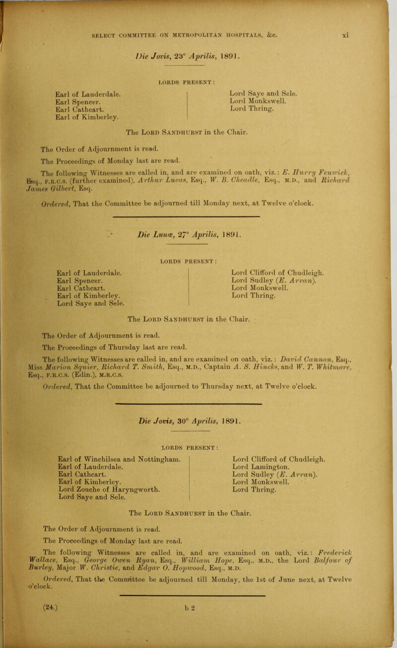 Die Jovis, 23° Aprilis, 1891. LORDS PRESENT: Earl of Lauderdale. Earl Spencer. Earl Cathcart. Earl of Kimberley. Lord Saye and Sele, Lord Monkswell. Lord Tilling. The Lord Sandhurst in the Chair. The Order of Adjournment is read. The Proceedings of Monday last are read. The following Witnesses are called in, and are examined on oath, viz.: E. Hurry Fenwick, Esq., f.r.c.s. (further examined), Arthur Lucas, Esq., IP. B. Cheadle, Esq., m.d., and Richard James Gilbert, Esq. Ordered, That the Committee be adjourned till Monday next, at Twelve o’clock. Die Lunce, 27° Aprilis, 1891. LORDS Earl of Lauderdale. Earl Spencer. Earl Cathcart. Earl of Kimberley. Lord Saye and Sele. PRESENT: Lord Clifford of Chudleigh. Lord Sudley (E. Arran). Lord Monkswell. Lord Thring. The Lord Sandhurst in the Chair. The Order of Adjournment is read. The Proceedings of Thursday last are read. The following Witnesses are called in, and are examined on oath, viz.: David Gannon, Esq., Miss Marion Squier, Richard T. Smith, Esq., m.d., Captain A. S. Hincks, and W. T. Whitmore, Esq., f.r.c.s. (Edin.), m.r.c.s. Ordered, That the Committee be adjourned to Thursday next, at Twelve o’clock. Die Jovis, 30° Aprilis, 1891. LORDS PRESENT: Earl of Winchilsea and Nottingham. Earl of Lauderdale. Earl Cathcart. Earl of Kimberley. Lord Zouche of Haryngworth. Lord Saye and Sele. Lord Clifford of Chudleigh. Lord Lamington. Lord Sudley (E. Arran). Lord Monkswell. Lord Thring. The Lord Sandhurst in the Chair. The Order of Adjournment is read. The Proceedings of Monday last are read. The following Witnesses are called in, and are examined on oath, viz.: Frederick Wallace, Esq., George Owen Ryan, Esq., William Hope, Esq., m.d., the Lord Balfour of Burley, Major W. Christie, and Edgar 0. Hopwood, Esq., m.d. Ordered, That the Committee be adjourned till Monday, the 1st of June next, at Twelve o’clock.