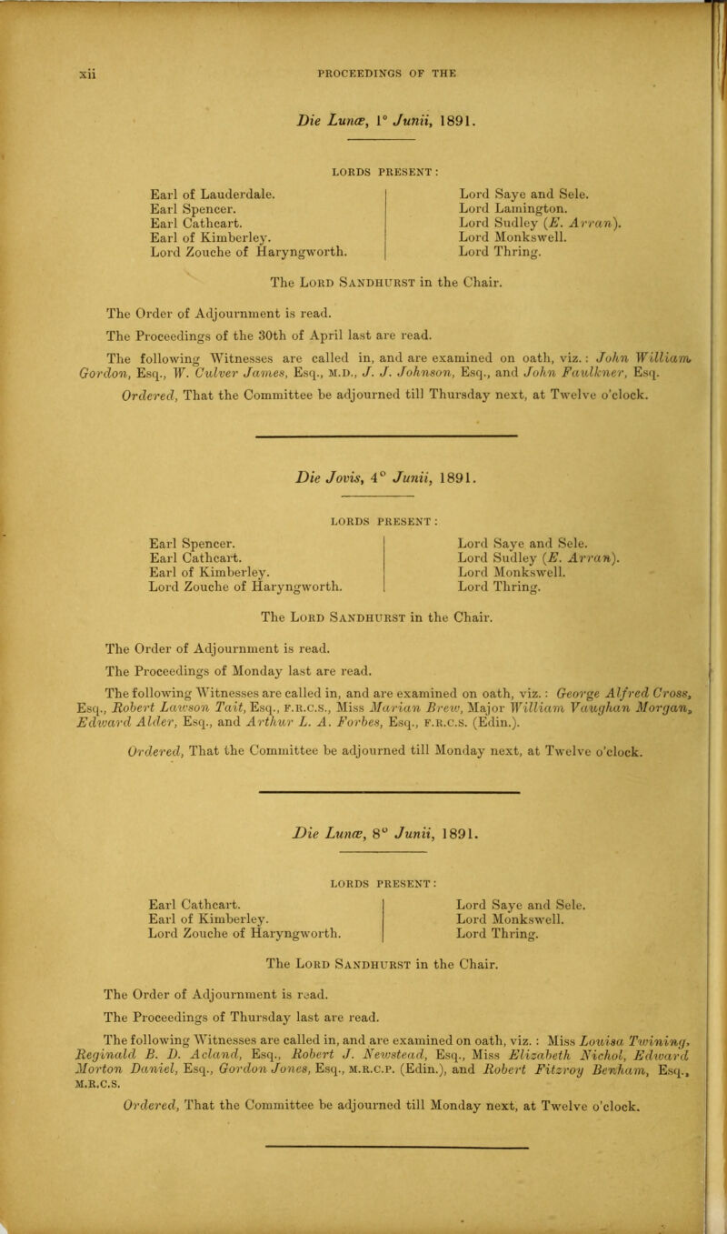Die Lunce, i° Junii, 1891. LORDS PRESENT : Earl of Lauderdale. Earl Spencer. Earl Cathcart. Earl of Kimberley. Lord Zouche of Haryngworth. Lord Saye and Sele. Lord Lamington. Lord Sudley (E. Arran). Lord Monkswell. Lord Thring. The Lord Sandhurst in the Chair. The Order of Adjournment is read. The Proceedings of the 30th of April last are read. The following Witnesses are called in, and are examined on oath, viz.: John William; Gordon, Esq., W. Culver James, Esq., M.D., J. J. Johnson, Esq., and John Faulkner, Esq. Ordered, That the Committee be adjourned till Thursday next, at Twelve o’clock. Die Jovis, 4 ° Junii, 1891. LORDS Earl Spencer. Earl Cathcart. Earl of Kimberley. Lord Zouche of Haryngworth. present: Lord Saye and Sele. Lord Sudley (E. Arran). Lord Monkswell. Lord Thring. The Lord Sandhurst in the Chair. The Order of Adjournment is read. The Proceedings of Monday last are read. The following Witnesses are called in, and are examined on oath, viz.: George Alf red Cross, Esq., Robert Lawson Tait, Esq., f.r.c.s., Miss Marian Brew, Major William Vaughan Morgan, Edward Alder, Esq., and Arthur L. A. Forbes, Esq., f.r.c.s. (Edin.). Ordered, That the Committee be adjourned till Monday next, at Twelve o’clock. Die Lunce, 8° Junii, 1891. LORDS PRESENT: Earl Cathcart. Earl of Kimberley. Lord Zouche of Haryngworth. Lord Saye and Sele. Lord Monkswell. Lord Thring. The Lord Sandhurst in the Chair. The Order of Adjournment is read. The Proceedings of Thursday last are read. The following Witnesses are called in, and are examined on oath, viz. : Miss Louisa Twining. Reginald B. D. Acland, Esq., Robert J. Newstead, Esq., Miss Elizabeth Nichol, Edward, Morton Daniel, Esq., Gordon Jones, Esq., m.r.c.p. (Edin.), and Robert Fitzroy Benham, Esq., M.R.C.S.